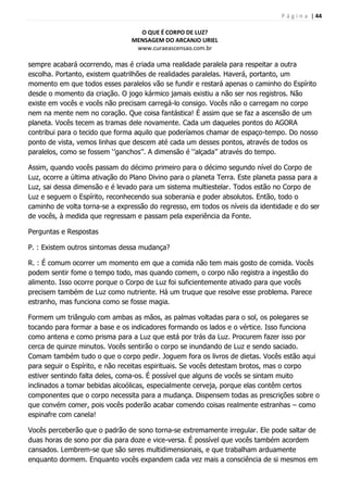 P á g i n a | 44
O QUE É CORPO DE LUZ?
MENSAGEM DO ARCANJO URIEL
www.curaeascensao.com.br
sempre acabará ocorrendo, mas é criada uma realidade paralela para respeitar a outra
escolha. Portanto, existem quatrilhões de realidades paralelas. Haverá, portanto, um
momento em que todos esses paralelos vão se fundir e restará apenas o caminho do Espírito
desde o momento da criação. O jogo kármico jamais existiu a não ser nos registros. Não
existe em vocês e vocês não precisam carregá-lo consigo. Vocês não o carregam no corpo
nem na mente nem no coração. Que coisa fantástica! É assim que se faz a ascensão de um
planeta. Vocês tecem as tramas dele novamente. Cada um daqueles pontos do AGORA
contribui para o tecido que forma aquilo que poderíamos chamar de espaço-tempo. Do nosso
ponto de vista, vemos linhas que descem até cada um desses pontos, através de todos os
paralelos, como se fossem „‟ganchos‟‟. A dimensão é „‟alçada‟‟ através do tempo.
Assim, quando vocês passam do décimo primeiro para o décimo segundo nível do Corpo de
Luz, ocorre a última ativação do Plano Divino para o planeta Terra. Este planeta passa para a
Luz, sai dessa dimensão e é levado para um sistema multiestelar. Todos estão no Corpo de
Luz e seguem o Espírito, reconhecendo sua soberania e poder absolutos. Então, todo o
caminho de volta torna-se a expressão do regresso, em todos os níveis da identidade e do ser
de vocês, à medida que regressam e passam pela experiência da Fonte.
Perguntas e Respostas
P. : Existem outros sintomas dessa mudança?
R. : É comum ocorrer um momento em que a comida não tem mais gosto de comida. Vocês
podem sentir fome o tempo todo, mas quando comem, o corpo não registra a ingestão do
alimento. Isso ocorre porque o Corpo de Luz foi suficientemente ativado para que vocês
precisem também de Luz como nutriente. Há um truque que resolve esse problema. Parece
estranho, mas funciona como se fosse magia.
Formem um triângulo com ambas as mãos, as palmas voltadas para o sol, os polegares se
tocando para formar a base e os indicadores formando os lados e o vértice. Isso funciona
como antena e como prisma para a Luz que está por trás da Luz. Procurem fazer isso por
cerca de quinze minutos. Vocês sentirão o corpo se inundando de Luz e sendo saciado.
Comam também tudo o que o corpo pedir. Joguem fora os livros de dietas. Vocês estão aqui
para seguir o Espírito, e não receitas espirituais. Se vocês detestam brotos, mas o corpo
estiver sentindo falta deles, coma-os. É possível que alguns de vocês se sintam muito
inclinados a tomar bebidas alcoólicas, especialmente cerveja, porque elas contêm certos
componentes que o corpo necessita para a mudança. Dispensem todas as prescrições sobre o
que convém comer, pois vocês poderão acabar comendo coisas realmente estranhas – como
espinafre com canela!
Vocês perceberão que o padrão de sono torna-se extremamente irregular. Ele pode saltar de
duas horas de sono por dia para doze e vice-versa. É possível que vocês também acordem
cansados. Lembrem-se que são seres multidimensionais, e que trabalham arduamente
enquanto dormem. Enquanto vocês expandem cada vez mais a consciência de si mesmos em
 