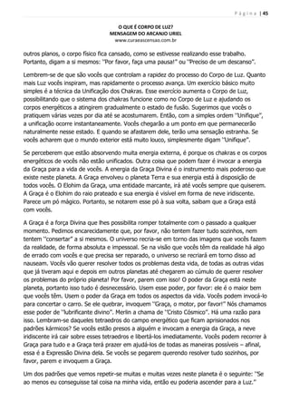 P á g i n a | 45
O QUE É CORPO DE LUZ?
MENSAGEM DO ARCANJO URIEL
www.curaeascensao.com.br
outros planos, o corpo físico fica cansado, como se estivesse realizando esse trabalho.
Portanto, digam a si mesmos: „‟Por favor, faça uma pausa!‟‟ ou „‟Preciso de um descanso‟‟.
Lembrem-se de que são vocês que controlam a rapidez do processo do Corpo de Luz. Quanto
mais Luz vocês inspiram, mas rapidamente o processo avança. Um exercício básico muito
simples é a técnica da Unificação dos Chakras. Esse exercício aumenta o Corpo de Luz,
possibilitando que o sistema dos chakras funcione como no Corpo de Luz e ajudando os
corpos energéticos a atingirem gradualmente o estado de fusão. Sugerimos que vocês o
pratiquem várias vezes por dia até se acostumarem. Então, com a simples ordem „‟Unifique‟‟,
a unificação ocorre instantaneamente. Vocês chegarão a um ponto em que permanecerão
naturalmente nesse estado. E quando se afastarem dele, terão uma sensação estranha. Se
vocês acharem que o mundo exterior está muito louco, simplesmente digam „‟Unifique‟‟.
Se perceberem que estão absorvendo muita energia externa, é porque os chakras e os corpos
energéticos de vocês não estão unificados. Outra coisa que podem fazer é invocar a energia
da Graça para a vida de vocês. A energia da Graça Divina é o instrumento mais poderoso que
existe neste planeta. A Graça envolveu o planeta Terra e sua energia está à disposição de
todos vocês. O Elohim da Graça, uma entidade marcante, irá até vocês sempre que quiserem.
A Graça é o Elohim do raio prateado e sua energia é visível em forma de neve iridiscente.
Parece um pó mágico. Portanto, se notarem esse pó à sua volta, saibam que a Graça está
com vocês.
A Graça é a força Divina que lhes possibilita romper totalmente com o passado a qualquer
momento. Pedimos encarecidamente que, por favor, não tentem fazer tudo sozinhos, nem
tentem „‟consertar‟‟ a si mesmos. O universo recria-se em torno das imagens que vocês fazem
da realidade, de forma absoluta e impessoal. Se na visão que vocês têm da realidade há algo
de errado com vocês e que precisa ser reparado, o universo se recriará em torno disso ad
nauseam. Vocês vão querer resolver todos os problemas desta vida, de todas as outras vidas
que já tiveram aqui e depois em outros planetas até chegarem ao cúmulo de querer resolver
os problemas do próprio planeta! Por favor, parem com isso! O poder da Graça está neste
planeta, portanto isso tudo é desnecessário. Usem esse poder, por favor: ele é o maior bem
que vocês têm. Usem o poder da Graça em todos os aspectos da vida. Vocês podem invocá-lo
para concertar o carro. Se ele quebrar, invoquem „‟Graça, o motor, por favor!‟‟ Nós chamamos
esse poder de „‟lubrificante divino‟‟. Merlin a chama de „‟Cristo Cósmico‟‟. Há uma razão para
isso. Lembram-se daqueles tetraedros do campo energético que ficam aprisionados nos
padrões kármicos? Se vocês estão presos a alguém e invocam a energia da Graça, a neve
iridiscente irá cair sobre esses tetraedros e libertá-los imediatamente. Vocês podem recorrer à
Graça para tudo e a Graça terá prazer em ajudá-los de todas as maneiras possíveis – afinal,
essa é a Expressão Divina dela. Se vocês se pegarem querendo resolver tudo sozinhos, por
favor, parem e invoquem a Graça.
Um dos padrões que vemos repetir-se muitas e muitas vezes neste planeta é o seguinte: „‟Se
ao menos eu conseguisse tal coisa na minha vida, então eu poderia ascender para a Luz.‟‟
 