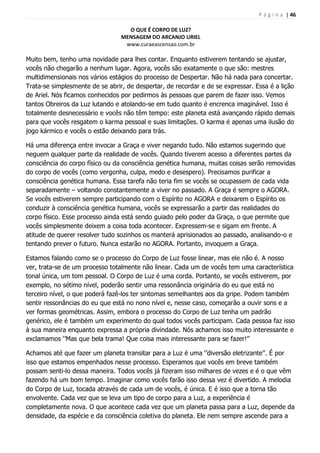 P á g i n a | 46
O QUE É CORPO DE LUZ?
MENSAGEM DO ARCANJO URIEL
www.curaeascensao.com.br
Muito bem, tenho uma novidade para lhes contar. Enquanto estiverem tentando se ajustar,
vocês não chegarão a nenhum lugar. Agora, vocês são exatamente o que são: mestres
multidimensionais nos vários estágios do processo de Despertar. Não há nada para concertar.
Trata-se simplesmente de se abrir, de despertar, de recordar e de se expressar. Essa é a lição
de Ariel. Nós ficamos conhecidos por pedirmos às pessoas que parem de fazer isso. Vemos
tantos Obreiros da Luz lutando e atolando-se em tudo quanto é encrenca imaginável. Isso é
totalmente desnecessário e vocês não têm tempo: este planeta está avançando rápido demais
para que vocês resgatem o karma pessoal e suas limitações. O karma é apenas uma ilusão do
jogo kármico e vocês o estão deixando para trás.
Há uma diferença entre invocar a Graça e viver negando tudo. Não estamos sugerindo que
neguem qualquer parte da realidade de vocês. Quando tiverem acesso a diferentes partes da
consciência do corpo físico ou da consciência genética humana, muitas coisas serão removidas
do corpo de vocês (como vergonha, culpa, medo e desespero). Precisamos purificar a
consciência genética humana. Essa tarefa não teria fim se vocês se ocupassem de cada vida
separadamente – voltando constantemente a viver no passado. A Graça é sempre o AGORA.
Se vocês estiverem sempre participando com o Espírito no AGORA e deixarem o Espírito os
conduzir à consciência genética humana, vocês se expressarão a partir das realidades do
corpo físico. Esse processo ainda está sendo guiado pelo poder da Graça, o que permite que
vocês simplesmente deixem a coisa toda acontecer. Expressem-se e sigam em frente. A
atitude de querer resolver tudo sozinhos os manterá aprisionados ao passado, analisando-o e
tentando prever o futuro. Nunca estarão no AGORA. Portanto, invoquem a Graça.
Estamos falando como se o processo do Corpo de Luz fosse linear, mas ele não é. A nosso
ver, trata-se de um processo totalmente não linear. Cada um de vocês tem uma característica
tonal única, um tom pessoal. O Corpo de Luz é uma corda. Portanto, se vocês estiverem, por
exemplo, no sétimo nível, poderão sentir uma ressonância originária do eu que está no
terceiro nível, o que poderá fazê-los ter sintomas semelhantes aos da gripe. Podem também
sentir ressonâncias do eu que está no nono nível e, nesse caso, começarão a ouvir sons e a
ver formas geométricas. Assim, embora o processo do Corpo de Luz tenha um padrão
genérico, ele é também um experimento do qual todos vocês participam. Cada pessoa faz isso
à sua maneira enquanto expressa a própria divindade. Nós achamos isso muito interessante e
exclamamos „‟Mas que bela trama! Que coisa mais interessante para se fazer!‟‟
Achamos até que fazer um planeta transitar para a Luz é uma „‟diversão eletrizante‟‟. É por
isso que estamos empenhados nesse processo. Esperamos que vocês em breve também
possam senti-lo dessa maneira. Todos vocês já fizeram isso milhares de vezes e é o que vêm
fazendo há um bom tempo. Imaginar como vocês farão isso dessa vez é divertido. A melodia
do Corpo de Luz, tocada através de cada um de vocês, é única. E é isso que a torna tão
envolvente. Cada vez que se leva um tipo de corpo para a Luz, a experiência é
completamente nova. O que acontece cada vez que um planeta passa para a Luz, depende da
densidade, da espécie e da consciência coletiva do planeta. Ele nem sempre ascende para a
 