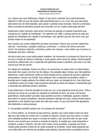 P á g i n a | 47
O QUE É CORPO DE LUZ?
MENSAGEM DO ARCANJO URIEL
www.curaeascensao.com.br
Luz, mesmo que seus habitantes o façam. O que torna o planeta Terra particularmente
especial é o fato de que ele próprio está ascendendo para a Luz. É por isso que esse plano
está sendo alvo de tanta atenção: para ajudar o planeta nesse processo. Essa foi a promessa
feita à consciência planetária quando ela concordou em ser o palco desse jogo kármico.
Exatamente neste momento, está sendo removido do planeta um padrão importante que
chamamos de „‟padrão de hostilidade‟‟. Em setembro de 1989, o planeta deixou de lado seu
padrão de hostilidade com relação à humanidade. Isso significa que ele não sente mais que
precisa vingar-se da população.
Isso impediu que muitas catástrofes previstas ocorressem. Mesmo que ocorram catástrofes
naturais – terremotos, erupções vulcânicas, enchentes – o número de vítimas será bem
menor. Os prejuízos materiais, entretanto, podem ser maciços – para indicar que é preciso se
desapegar dos bens materiais.
Há outra coisa com a qual vocês podem trabalhar. Há momentos no processo do Corpo de Luz
em que a função do cérebro é alterada e vocês podem sentir dores de cabeça. Vocês poderão
amenizá-la colaborando com a expansão das glândulas pineal e pituitária, pois esse é um fato
natural que terá de ocorrer.
Em estado de meditação, fechem os olhos e se concentrem no ponto entre as sobrancelhas.
Isso pode lhes causar uma leve dor de cabeça, mas passado algum tempo, que não podemos
determinar, vocês certamente verão um forte lampejo de luz, justamente quando a glândula
pineal passa a exercer sua função. Para colaborar com a expansão da pituitária, voltem a
atenção para a região posterior do cérebro até que vejam um lampejo de luz. Isso indica que
a pituitária mudou de função. Esses exercícios aliviarão as dores de cabeça e contribuirão para
a expansão das glândulas pineal e pituitária.
O que determina o nível da ativação do Corpo de Luz é uma sequência tonal de cores. Todo o
processo do Corpo de Luz pode ser expresso em padrões de tons, de cores e de formas
geométricas. Vocês podem perceber esses padrões durante a meditação, quando o Espírito
atua sobre os corpos energéticos. Quando prestarem atenção aos sons, vocês acharão alguns
agradáveis e isso significa que esses sons são para vocês. Os que não forem tão agradáveis
são destinados a outras pessoas.
P.: Os paralelos também passam por um processo de ascensão?
R.: O livre-arbítrio, no contexto do jogo kármico, significa que vocês podem optar por fazer
algo que não esteja de acordo com a vontade do Espírito. Sempre que isso ocorre, é criada
uma realidade paralela que segue a vontade do Espírito. Isso ocorrerá cada vez que vocês
fizerem uma escolha que contrarie a vontade do Espírito. À medida que vocês despertam e
começam a seguir o Espírito, não são mais criados novos paralelos, e aqueles que foram
criados pelas escolhas anteriores de vocês acabarão se fundindo. Vocês estão passando por
uma fusão diária de milhares de paralelos neste planeta. Quando todos os paralelos tiverem
 
