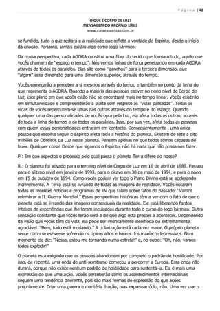 P á g i n a | 48
O QUE É CORPO DE LUZ?
MENSAGEM DO ARCANJO URIEL
www.curaeascensao.com.br
se fundido, tudo o que restará é a realidade que reflete a vontade do Espírito, desde o início
da criação. Portanto, jamais existiu algo como jogo kármico.
Da nossa perspectiva, cada AGORA constitui uma fibra do tecido que forma o todo, aquilo que
vocês chamam de „‟espaço e tempo‟‟. Nós vemos linhas de força penetrando em cada AGORA
através de todos os paralelos. Elas são como „‟ganchos‟‟ para a terceira dimensão, que
„‟alçam‟‟ essa dimensão para uma dimensão superior, através do tempo.
Vocês começarão a perceber a si mesmos através do tempo e também no ponto da linha do
que representa o AGORA. Quando a maioria das pessoas estiver no nono nível do Corpo de
Luz, este plano em que vocês estão não se encontrará mais no tempo linear. Vocês existirão
em simultaneidade e compreenderão a piada com respeito às „‟vidas passadas‟‟. Todas as
vidas de vocês repercutem-se umas nas outras através do tempo e do espaço. Quando
qualquer uma das personalidades de vocês opta pela Luz, ela afeta todas as outras, através
de toda a linha do tempo e de todos os paralelos. Isso, por sua vez, afeta todas as pessoas
com quem essas personalidades entraram em contacto. Consequentemente , uma única
pessoa que escolha seguir o Espírito afeta toda a história do planeta. Existem de sete a oito
milhões de Obreiros da Luz neste planeta. Pensem apenas no que todos somos capazes de
fazer. Qualquer coisa! Desde que sigamos o Espírito, não há nada que não possamos fazer.
P.: Em que aspectos o processo pelo qual passa o planeta Terra difere do nosso?
R.: O planeta foi ativado para o terceiro nível do Corpo de Luz em 16 de abril de 1989. Passou
para o sétimo nível em janeiro de 1993, para o oitavo em 30 de maio de 1994, e para o nono
em 15 de outubro de 1994. Como vocês podem ver todo o Plano Divino está se acelerando
incrivelmente. A Terra está se livrando de todas as imagens de realidade. Vocês notaram
todas as recentes notícias e programas de TV que falam sobre fatos do passado: „‟Vamos
relembrar a II. Guerra Mundial.‟‟ Essas perspectivas históricas têm a ver com o fato de que o
planeta está se livrando das imagens consensuais da realidade. Ele está liberando fardos
inteiros de experiências que lhe foram inculcadas durante todo o curso do jogo kármico. Outra
sensação constante que vocês terão será a de que algo está prestes a acontecer. Dependendo
da visão que vocês têm da vida, ela pode ser imensamente incomoda ou extremamente
agradável. „‟Bem, tudo está mudando.‟‟ A polarização está cada vez maior. O próprio planeta
sente como se estivesse sofrendo os típicos altos e baixos dos maníaco-depressivos. Num
momento ele diz: „‟Nossa, estou me tornando numa estrela!‟‟ e, no outro: „‟Oh, não, vamos
todos explodir!‟‟
O planeta está exigindo que as pessoas abandonem por completo o padrão de hostilidade. Por
isso, de repente, uma onda de anti-semitismo começou a percorrer a Europa. Essa onda não
durará, porque não existe nenhum padrão de hostilidade para sustentá-la. Ela é mais uma
expressão do que uma ação. Vocês perceberão como os acontecimentos internacionais
seguem uma tendência diferente, pois são mais formas de expressão do que ações
propriamente. Criar uma guerra e mantê-la é ação, mas expressar ódio, não. Uma vez que o
 