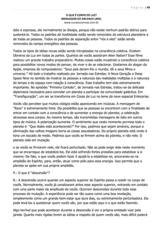 P á g i n a | 49
O QUE É CORPO DE LUZ?
MENSAGEM DO ARCANJO URIEL
www.curaeascensao.com.br
ódio é expresso, ele normalmente se dissipa, porque não existe nenhum padrão etérico para
sustentá-lo. Todos os padrões de hostilidade estão sendo removidos da estrutura planetária e
de todas as pessoas. Todos os padrões de separação entre „‟nós e eles‟‟ estão sendo
removidos do campo energético das pessoas.
Todos os tipos de idéias novas estão sendo introjetadas na consciência coletiva. Existem
Obreiros da Luz em todas as partes. Quantos de vocês assistiram Alien Nation? Esse filme
realizou um grande trabalho preparatório. Muitas coisas estão invadindo a consciência coletiva
para possibilitar novos modos de pensar, de viver e de se relacionar. Gostamos do slogan da
Apple, empresa de computadores: „‟Seus pais deram-lhe o mundo; dê a seus filhos o
universo.‟‟ Há todo o trabalho realizado por Jornada nas Estrelas: A Nova Geração e Deep
Space Nine no sentido de mostrar às pessoas a natureza das realidades múltiplas e a natureza
do tempo e do espaço com relação à consciência. Esse trabalho tem sido extremamente
importante. No episódio „‟Primeiro Contato‟‟, de Jornada nas Estrelas, tratou-se da delicada
diplomacia necessária para convidar um planeta a participar da comunidade galáctica. Em
„‟Transfiguração‟‟, um ser se transforma em Corpo de Luz no leme da nave espacial Enterprise.
Vocês vão perceber que muitos códigos estão aparecendo em músicas. A mensagem de
„‟Rave‟‟ é extremamente forte. Ela possibilita que as pessoas se encontrem com a finalidade de
entrar em contato com a consciência e de aumentar a energia do planeta; a celebração
atravessa seus corpos. Ao mesmo tempo, são transmitidas mensagens de ódio em outros
tipos de música. A polarização aumenta. O sentimento que neste momento permeia todo o
planeta é: „‟Que diabo está acontecendo?‟‟ Por isso, pedimos que sejam amáveis, porque a
eliminação das velhas imagens torna as coisas assustadoras. Do próprio planeta está vindo à
tona um bocado de medo. Pedimos que vocês se firmem acima do planeta, e não nele. O
planeta está em mutação
e se vocês se firmarem nele, ele ficará perturbado. Não se pode exigir dele neste momento
que se encarregue de estabilizá-los. Ele está sofrendo fortes pressões para estabilizar a si
mesmo. De fato, o que vocês podem fazer é ajudá-lo a estabilizar-se, ancorando-se na
amplidão do Espírito, para, então, atuar como pólo para essa energia. Isso permite que o
planeta se apóie em sua própria amplidão.
P.: O que é „‟descensão‟‟?
R.: A descensão ocorre quando um aspecto superior do Espírito passa a residir no corpo de
vocês. Normalmente, vocês já canalizaram antes esse aspecto superior, entrando em contato
com uma parte maior da amplitude de vocês. Ocorrem descensões durante todo esse
processo de mutação. A experiência pode ser tão suave como uma boa revelação,
simplesmente como um grande bem-estar que dura dias, ou extremamente perturbadora. Ela
pode levá-los a questionar quem vocês são, por que estão aqui e o que estão fazendo.
Algo terrível que pode acontecer durante a descensão é ver a própria entidade voar pela
janela. Quanto mais rígidas forem as idéias a respeito de quem vocês são, mais difícil poderá
 