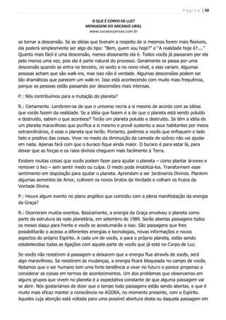P á g i n a | 50
O QUE É CORPO DE LUZ?
MENSAGEM DO ARCANJO URIEL
www.curaeascensao.com.br
se tornar a descensão. Se as idéias que tiveram a respeito de si mesmos forem mais flexíveis,
ela poderá simplesmente ser algo do tipo: „‟Bem, quem sou hoje?‟‟ e „‟A realidade hoje é?....‟‟
Quanto mais fácil é uma descensão, menos dissonante ela é. Todos vocês já passaram por ela
pelo menos uma vez, pois ela é parte natural do processo. Geralmente se passa por uma
descensão quando se entra no terceiro, no sexto e no nono nível, e elas variam. Algumas
pessoas acham que são walk-ins, mas isso não é verdade. Algumas descensões podem ser
tão dramáticas que parecem um walk-in. Isso está acontecendo com muito mais frequência,
porque as pessoas estão passando por descensões mais intensas.
P.: Nós contribuímos para a mutação do planeta?
R.: Certamente. Lembrem-se de que o universo recria a si mesmo de acordo com as idéias
que vocês fazem da realidade. Se a idéia que fazem é a de que o planeta está sendo poluído
e destruído, sabem o que acontece? Terão um planeta poluído e destruído. Se têm a idéia de
um planeta maravilhoso que purifica a si mesmo e provê sustento a seus habitantes por meios
extraordinários, é esse o planeta que terão. Portanto, pedimos a vocês que enfoquem o lado
belo e positivo das coisas. Viver no medo da diminuição da camada de ozônio não vai ajudar
em nada. Apenas fará com que o buraco fique ainda maior. O buraco é para estar lá, para
deixar que as forças e os raios divinos cheguem mais facilmente à Terra.
Existem muitas coisas que vocês podem fazer para ajudar o planeta – como plantar árvores e
remover o lixo – sem sentir medo ou culpa. O medo pode imobilizá-los. Transformem esse
sentimento em disposição para ajudar o planeta. Aprendam a ser Jardineiros Divinos. Plantem
algumas sementes de Amor, cultivem os novos brotos da Verdade e colham os frutos da
Vontade Divina.
P.: Houve algum evento no plano angélico que coincidiu com a plena manifestação da energia
da Graça?
R.: Ocorreram muitos eventos. Basicamente, a energia da Graça envolveu o planeta como
parte da estrutura da rede planetária, em setembro de 1989. Serão abertas passagens todos
os meses daqui para frente e vocês se acostumarão a isso. São passagens que lhes
possibilitarão o acesso a diferentes energias e tecnologias, novas informações e novos
aspectos do próprio Espírito. A cada um de vocês, e para o próprio planeta, estão sendo
estabelecidas todas as ligações com aquela parte de vocês que já está no Corpo de Luz.
Se vocês não resistirem à passagem e deixarem que a energia flua através de vocês, será
algo maravilhoso. Se resistirem às mudanças, a energia ficará bloqueada no campo de vocês.
Notamos que o ser humano tem uma forte tendência a viver no futuro e parece propenso a
considerar as coisas em termos de acontecimentos. Um dos problemas que observamos em
alguns grupos que vivem no planeta é a expectativa constante de que alguma passagem vai
se abrir. Nós gostaríamos de dizer que o tempo todo passagens estão sendo abertas, e que é
muito mais eficaz manter a consciência no AGORA, no momento presente, com o Espírito.
Aqueles cuja atenção está voltada para uma possível abertura desta ou daquela passagem em
 