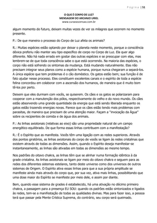 P á g i n a | 51
O QUE É CORPO DE LUZ?
MENSAGEM DO ARCANJO URIEL
www.curaeascensao.com.br
algum momento do futuro, deixam muitas vezes de ver os milagres que ocorrem no momento
presente.
P.: De que maneira o processo do Corpo de Luz afeta os animais?
R.: Muitas espécies estão optando por deixar o planeta neste momento, porque a consciência
dévica preferiu não manter seu tipo específico de corpo no Corpo de Luz. Ela quer algo
diferente. Não há nada errado em gostar das outras espécies e se preocupar com elas, mas
lembrem-se de que toda consciência sabe o que está ocorrendo. Na maioria das espécies, o
corpo não está sofrendo os sintomas da mudança. Está mudando naturalmente. Elas não
precisam integrar seus planos como a espécie humana, porque nunca chegaram a separá-los.
A única espécie que tem problemas é o cão doméstico. Os gatos estão bem; sua função é de
fato ajudar nesse processo. Eles constituem excelentes canais e o espírito de toda a espécie
felina concordou em colaborar com a ascensão dos humanos, de maneira que é muito bom
tê-los por perto.
Deixem que eles durmam com vocês, se quiserem. Os cães e os gatos se polarizaram para
cooperar com a manutenção dos pólos, respectivamente do velho e do novo mundo. Os cães
estão absorvendo uma grande quantidade da energia que está sendo liberada enquanto os
gatos estão trazendo energias novas. Parece que os cães estão tendo mais problemas com
parasitas, de maneira que precisam de uma atenção maior. Façam a „‟invocação da Água‟‟
sobre os recipientes de comida e de água dos animais.
P.: As linhas axiotonais (relativas ao eixo) são uma propriedade natural de um campo
energético equilibrado. De que forma essas linhas contribuem com a manifestação?
R.: É o Espírito que as manifesta. Vocês têm uma ligação com as redes superiores. Através
dos pontos giratórios, as linhas axiotonais do corpo de vocês se ligam às redes cristalinas que
existem através de todas as dimensões. Assim, quando o Espírito deseja manifestar-se
instantaneamente, as linhas são ativadas em todas as dimensões ao mesmo tempo.
Nos padrões do oitavo chakra, as linhas têm que se alinhar numa formação idêntica à da
grade cristalina. As linhas axiotonais se ligam por meio do oitavo chakra e seguem para as
redes dos diferentes sistemas estelares, tanto deste universo como dos universos de outros
sistemas de Origem. O Espírito ativa essas linhas para que a sua própria amplitude se
manifeste ainda mais através do corpo que, por sua vez, ativa mais linhas, possibilitando que
uma dose maior do Espírito se manifeste por meio dele, e assim por diante.
Bem, quando esse sistema de grades é estabelecido, há uma ativação no décimo primeiro
chakra, a passagem para a presença EU SOU: quando os padrões estão sintonizados e ligados
às redes, tem-se a manifestação de todas as qualidades divinas. Mas para fazer isso, a pessoa
terá que passar pela Mente Crística Suprema, do contrário, seu corpo será queimado.
 