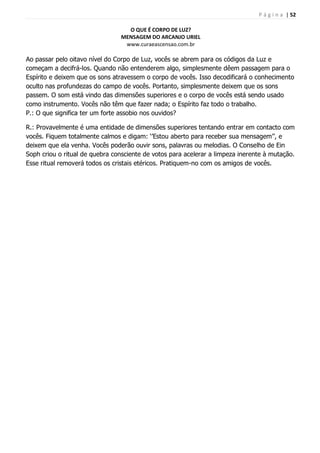 P á g i n a | 52
O QUE É CORPO DE LUZ?
MENSAGEM DO ARCANJO URIEL
www.curaeascensao.com.br
Ao passar pelo oitavo nível do Corpo de Luz, vocês se abrem para os códigos da Luz e
começam a decifrá-los. Quando não entenderem algo, simplesmente dêem passagem para o
Espírito e deixem que os sons atravessem o corpo de vocês. Isso decodificará o conhecimento
oculto nas profundezas do campo de vocês. Portanto, simplesmente deixem que os sons
passem. O som está vindo das dimensões superiores e o corpo de vocês está sendo usado
como instrumento. Vocês não têm que fazer nada; o Espírito faz todo o trabalho.
P.: O que significa ter um forte assobio nos ouvidos?
R.: Provavelmente é uma entidade de dimensões superiores tentando entrar em contacto com
vocês. Fiquem totalmente calmos e digam: „‟Estou aberto para receber sua mensagem‟‟, e
deixem que ela venha. Vocês poderão ouvir sons, palavras ou melodias. O Conselho de Ein
Soph criou o ritual de quebra consciente de votos para acelerar a limpeza inerente à mutação.
Esse ritual removerá todos os cristais etéricos. Pratiquem-no com os amigos de vocês.
 