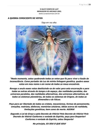 P á g i n a | 53
O QUE É CORPO DE LUZ?
MENSAGEM DO ARCANJO URIEL
www.curaeascensao.com.br
A QUEBRA CONSCIENTE DE VOTOS
Diga em voz alta:
‘’Neste momento, estou quebrando todos os votos que fiz para viver a ilusão da
inconsciência. Como portador da Luz de minha linhagem genética, quebro esses
votos em meu nome e em nome de todos os meus ancestrais.
Revogo e anulo esses votos destituindo-os de valor para esta encarnação e para
todas as outras através do tempo e do espaço, das realidades paralelas, dos
universos paralelos, das realidades alternativas, dos universos alternativos, de
todos os sistemas planetários, de todos os sistemas de Origem, de todas as
dimensões e do Vácuo.
Peço para ser libertado de todos os cristais, mecanismos, formas de pensamento,
emoções, matrizes, disfarces, memórias celulares, idéias acerca da realidade,
limitações genéticas, bem como da morte. AGORA!
Segundo a Lei da Graça e pelo Decreto da Vitória! Pelo Decreto da Vitória! Pelo
Decreto da Vitória! Conforme a vontade do Espírito, peço para Despertar!
Conforme a vontade do Espírito, estou Desperto!
No princípio, EU SOU O QUE SOU!
 