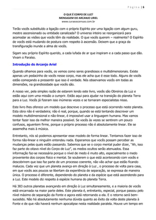 P á g i n a | 6
O QUE É CORPO DE LUZ?
MENSAGEM DO ARCANJO URIEL
www.curaeascensao.com.br
Terão vocês substituído a ligação com o próprio Espírito por uma ligação com algum guru,
mestre ascensionado ou entidade canalizada? O universo inteiro se reorganizará para
acomodar as visões que vocês têm da realidade. O que vocês querem – realmente? O Espírito
de vocês está mudando de postura com respeito à ascensão. Deixem que a graça da
transfiguração inunde a alma de vocês.
Sigam seu próprio Espírito querido, a cada lufada de ar que inspiram e a cada passo que dão.
Vivam o Paraíso.
Introdução do Arcanjo Ariel
Quando olhamos para vocês, os vemos como seres grandiosos e multidimensionais. Existe
apenas um pedacinho de vocês nesse corpo, mas ele acha que é esse todo. Alguns de vocês
estão começando a pressentir que isso é verdade. Nós observamos vocês em todas as
dimensões, na grandiosidade que vocês são.
A nosso ver, pela simples razão de estarem lendo este livro, vocês são Obreiros da Luz e
estão aqui com uma missão a cumprir. Estão aqui para ajudar na transição do planeta Terra
para a Luz. Vocês já fizeram isso inúmeras vezes e se tornaram especialistas nisso.
Este livro lhes oferece um modelo que descreve o processo que está ocorrendo neste planeta.
Esta obra não é verdadeira; não é real, porque, quando se está tentando descrever um
modelo multidimensional e não-linear, é impossível usar a linguagem humana. Mas vamos
tentar fazer isso da melhor maneira possível. Se vocês às vezes se sentirem um pouco
confusos, aguentem firme, porque o próprio processo não é absolutamente linear. Ele se
assemelha mais à música.
Entretanto, nós só podemos apresentar esse modelo de forma linear. Tentamos fazer isso de
forma não-linear e ninguém entendeu nada. Esperamos que vocês possam perceber as
mudanças pelas quais estão passando. Sabemos que se o corpo mental puder dizer, „‟Ah, isso
faz parte do oitavo nível do Corpo de Luz‟‟, os medos ocultos serão atenuados. Essa
informação faz-se necessária porque o nível de medo é muito alto, especialmente o medo
proveniente dos corpos físico e mental. Se souberem o que está acontecendo com vocês e
descobrirem que isso faz parte de um processo coerente, não vão achar que estão ficando
malucos. Cada vez que um planeta avança em direção à Luz , o processo de volta para casa,
em que vocês aos poucos se libertam da experiência de separação, se expressa de maneira
única. O processo é diferente, dependendo do planeta e da espécie que está ascendendo para
a Luz. Este modelo diz respeito à espécie humana do planeta Terra.
Há 383 outros planetas avançando em direção à Luz simultaneamente, e a maioria de vocês
está encarnada na maior parte deles. Este planeta é, entretanto, especial, porque passou pelo
nível máximo de separação da Fonte e agora está retornando a ela. E o retorno será bem-
sucedido. Não há absolutamente nenhuma dúvida quanto ao êxito da volta deste planeta à
Fonte e de que não haverá nenhum apocalipse nesta realidade paralela. Houve um tempo em
 