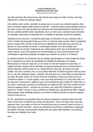 P á g i n a | 7
O QUE É CORPO DE LUZ?
MENSAGEM DO ARCANJO URIEL
www.curaeascensao.com.br
que não estivemos tão certos de que este planeta seria capaz de voltar à Fonte, mas hoje
celebramos a certeza do regresso seguro.
Uma espécie pode, porém, ascender ou passar para a Luz sem que o planeta ascenda. Esta
não é a primeira espécie deste planeta a ascender – existiram quatro outras espécies antes da
de vocês. O que torna esse processo em particular tão extraordinariamente maravilhoso é o
fato de o planeta também estar ascendendo. Ele é um ente vivo e consciente que concordou
em participar desse jogo da separação sob a condição de ascender quando ele acabasse.
Gostaríamos de mencionar a excelência desse jogo no momento em que o planeta volta à
Fonte. A beleza da Expressão Divina que vemos no rosto de vocês quando voltam é extasiante
para os nossos olhos. Embora vocês tenham se afastado da Fonte pelo que, para nós, foi
apenas um breve período de tempo, a reunificação constitui uma das energias mais
extraordinárias do universo. Esperamos que vocês possam sentir isso conscientemente, por
vocês mesmos. Como nós existimos em simultaneidade, já vimos vocês passarem pela
reunificação e esperamos participar da alegria que sentirem ao superar a si mesmos.
Eu gostaria também de acrescentar que as medidas apresentadas no nosso modelo de Corpo
de Luz resultaram do exame da quantidade de trifosfato de adenosina nas células.
Mensuramos os níveis de Corpo de Luz com base no nível de mutação do corpo físico. A
Angelic Outreach recebeu vários chamados de pessoas declarando que se encontravam no
décimo segundo nível do Corpo de Luz. Respondemos a elas que, de acordo com este
modelo, isso não é possível, pois, se uma pessoa estivesse no décimo segundo nível do Corpo
de Luz, ela não conseguiria pegar o telefone; ela seria pura Luz e não estaria na dimensão em
que está. Ela pode, porém, ter muitos níveis de consciência, e tanto sua mente como sua
consciência podem ir a muitos lugares; mas o que está ascendendo é o corpo físico dela, e é
por isso que o mensuramos. Sabíamos que, se formulássemos esse modelo de modo linear, e
em níveis, muitos egos humanos se envolveriam em jogos do tipo „‟Sou mais evoluído do que
você (ou qualquer outro)‟‟. Lembrem-se, por favor, que cada nível é diferente e essencial.
Nenhum é „‟melhor‟‟ do que o outro. Lembrem-se também que, até janeiro de 1995, ninguém
deste planeta, nesta realidade paralela, se encontra no décimo primeiro ou décimo segundo
nível do Corpo de Luz.
Por fim, gostaríamos de agradecer-lhes por estarem presentes no planeta neste momento.
Vocês vieram para cá sabendo que teriam de adormecer. Teriam de negar tudo o que são,
esquecer tudo o que sabem e tornar-se irreconhecíveis para si mesmos e para os outros. A
nós coube a tarefa mais fácil – jamais nos afastaremos da Fonte ou sentiremos a separação
do Espírito. Portanto, temos grande respeito pelo que vocês estão fazendo e nos sentimos
honrados por trabalhar com vocês.
Ariel
 