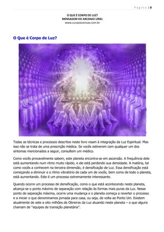 P á g i n a | 8
O QUE É CORPO DE LUZ?
MENSAGEM DO ARCANJO URIEL
www.curaeascensao.com.br
O Que é Corpo de Luz?
Todas as técnicas e processos descritos neste livro visam à integração da Luz Espiritual. Mas
isso não se trata de uma prescrição médica. Se vocês estiverem com qualquer um dos
sintomas mencionados a seguir, consultem um médico.
Como vocês provavelmente sabem, este planeta encontra-se em ascensão. A frequência dele
está aumentando num ritmo muito rápido, e ele está perdendo sua densidade. A matéria, tal
como vocês a conhecem na terceira dimensão, é densificação de Luz. Essa densificação está
começando a diminuir e o ritmo vibratório de cada um de vocês, bem como de todo o planeta,
está aumentando. Este é um processo extremamente interessante.
Quando ocorre um processo de densificação, como o que está acontecendo neste planeta,
alcança-se o ponto máximo de separação com relação às formas mais puras da Luz. Nesse
ponto de separação máxima, ocorre uma mudança e o planeta começa a reverter o processo
e a iniciar o que denominamos jornada para casa, ou seja, de volta ao Ponto Um. Existem
atualmente de sete a oito milhões de Obreiros da Luz atuando neste planeta – o que alguns
chamam de „‟equipes de transição planetária‟‟.
 