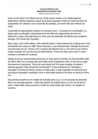 P á g i n a | 9
O QUE É CORPO DE LUZ?
MENSAGEM DO ARCANJO URIEL
www.curaeascensao.com.br
Cada um de vocês é um Obreiro da Luz. Vocês vieram realizar uma missão especial,
desenvolver talentos especiais e gozar de prazeres especiais. Muitos de vocês tornaram-se
especialistas em colaborar com a ascensão de planetas, por terem feito isso milhares de
vezes.
A ascensão de cada planeta constitui um processo único – o processo de reunificação. E a
alegria pela reunificação é expressada de forma diferente, dependendo de como se
desenrolou o jogo. Esse jogo levou ao maior grau de separação do Espírito que se poderia
alcançar. E foi muito bem sucedido.
Mas o jogo, como vocês sabem, está mudando agora. E esse processo de mudança teve início
oficialmente em março de 1988. Nesse momento, o que denominamos „‟ativação do primeiro
nível do Corpo de Luz‟‟ ocorreu com a maioria dos Obreiros da Luz. Foi como se um sininho
tivesse ressoado em sua estrutura de DNA dizendo, „‟É hora de voltar para casa!‟‟ E assim
começou o processo de mudança.
Apesar de ele ser extremamente prazeroso na maior parte do tempo, às vezes também pode
ser difícil. Mas é um processo pelo qual todos vocês já passaram antes. O que torna o jogo
interessante é a pergunta, „‟Como me sairei desta vez? Por quais energias, emoções e
prazeres passarei nesta jornada de reunificação?‟‟ O que chamamos de „‟inspiração e
expiração‟‟ da Fonte já ocorreu muitas e muitas vezes, e essa inspiração em particular terá
sua própria expressão e satisfação como a volta deste planeta e de todos os outros ao Ponto
Um.
Este planeta encontra-se em estado de transição para a Luz, ou em processo de ascensão.
Este é um processo gradual – vocês não passam da matéria para a Luz de um dia para o
outro. Todos estão nesse processo e muitos de vocês estão, pelo menos, na metade do
caminho.
 