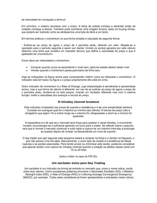 da velocidade ter começado a diminuir.

Em princípio, o mesmo acontece com o preço. A força da subida começa a abrandar antes da
cotação começar a descer. Também pode acontecer uma viragem brusca, após um buying climax,
que poderá ser ilustrado como se atirássemos uma bola de ténis a um tecto.

Em termos práticos o momentum na sua forma simples é calculado da seguinte forma:

- Subtrai-se ao preço de agora o preço de n períodos atrás, obtendo um valor. Repete-se a
operação para o período seguinte e assim por diante. Unindo os pontos gerados por este cálculo
obtemos uma linha que constitui um indicador técnico que define a velocidade do preço e que é
apelidado de «momentum».

Como deve ser interpretado o momentum:

   •   Comprar quando cruza na ascendente o nível zero, após ter estado abaixo deste nível.
   •   Vender quando o momentum passa para baixo da linha zero.

Veja as indicações na figura acima para compreender melhor como se interpreta o momentum. O
indicador está em baixo na figura e o preço propriamente dito está em cima.

Outro indicador de momentum é o Rate of Change, cuja interpretação é semelhante à apresentada
acima, mas a sua forma de cálculo é diferente: em vez de se subtrair ao preço de agora o preço de
n períodos atrás, dividem-se os dois preços, criando um oscilador diferente mas com a mesma
função: medir a velocidade dos avanços e recuos do preço.

                                O intraday channel breakout

  Este indicador é baseado nas zonas de suporte e resistência e é de uma simplicidade extrema.
    Consiste em averiguar qual foi o máximo ou mínimo das últimas 14 barras de preço (não é
  obrigatório que sejam 14) e entrar longo se o máximo for ultrapassado e short se o mínimo for
                                            quebrado.

   A expectativa é a de que se o mercado teve força para quebrar o canal intraday, o movimento
 iniciado vai prolongar-se o suficiente gerando um lucro para o trader. Se reflectir sobre o assunto,
verá que é normal o mercado continuar a subir após a ruptura de um máximo intra-day e prolongar
                  as quedas depois de romper na descendente um nível de suporte.

O day trader que agir segundo este esquema estará a comprar na força e a vender na fraqueza, o
   que não parece uma má ideia. Naturalmente, o outro lado da moeda é a existência de falsas
rupturas e as perdas associadas. Para tentar anular ou minimizar este senão, podemos considerar
que apenas existiu uma ruptura do intraday channel quando a cotação se afastou desse canal uns
                                         15 ou 20 ticks

                                 (estou a falar no caso do PSI 20).

                          Um oscilador único para Day Trading

   Um oscilador é um indicador de timing de entrada no mercado que, como o nome indica, oscila
  entre dois valores. Como osciladores podemos encontrar o Stochastic Oscillator (SO), o Relative
    Strenght Index (RSI), o Rate of Change (ROC) e o Moving Average Convergence Divergence
 (MACD), por exemplo. Todos estes osciladores já foram apresentados e estudados nesta rubrica,
 