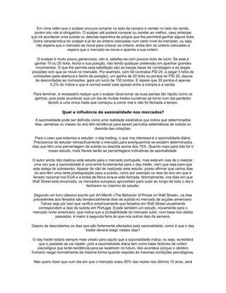 Em cima referi que o scalper procura comprar no lado da compra e vender no lado da venda,
  porém isto não é obrigatório. O scalper até poderá comprar ou vender ao melhor, caso antecipe
que irá acontecer uma subida ou descida repentina de preços que lhe permitirá ganhar alguns ticks.
 Outra característica do scalper é já ter as ordens colocadas num certo nível do mercado, ou seja,
   não espera que o mercado se mova para colocar as ordens, antes tem as ordens colocadas à
                      espera que o mercado se mova e apanhe a sua ordem.

   O scalper é muito pouco ganancioso, isto é, satisfaz-se com poucos ticks de lucro. Se está a
  ganhar 10 ou 20 ticks, fecha a sua posição, não tendo qualquer pretensão em apanhar grandes
   movimentos. O que lhe permite esta satisfação são as baixas taxas de corretagem e as largas
posições com que se move no mercado. Por exemplo, com 50 contratos PSI 20, a pagar 5 ticks de
 comissões (pela abertura e fecho de posição), um ganho de 20 ticks ou pontos do PSI 20, depois
  de descontadas as comissões, gera um lucro de 150 contos. E repare que 20 pontos é apenas
           0,2% do índice e que é normal existir este spread entre a compra e a venda.

 Para terminar, é necessário realçar que o scalper deve tomar as suas perdas tão rápido como os
  ganhos, pois pode acontecer que um dia de muitas trades lucrativas se torne num dia perdedor
         devido a uma única trade que começou a correr mal e não foi fechada a tempo.

                  Qual a influência da sazonalidade nos mercados?

  A sazonalidade pode ser definida como uma realidade estatística que indica que determinados
  dias, semanas ou meses do ano têm tendência para serem períodos sistemáticos de subida ou
                                     descida das cotações.

  Para o caso que estamos a estudar, o day trading, o que nos interessa é a sazonalidade diária.
 Precisamos de estudar retroactivamente o mercado para averiguarmos se existem determinados
dias que têm uma percentagem de subida ou descida acima dos 75%. Quanto mais para trás for o
          nosso estudo, mais fiáveis serão as percentagens indicativas da sazonalidade.

O autor ainda não realizou este estudo para o mercado português, mas está em vias de o realizar,
 uma vez que a sazonalidade é uma arma fundamental para o day trader, nem que seja para que
este esteja de sobreaviso. Apesar de não ter realizado este estudo, posso afirmar que certos dias
 do ano têm uma certa predisposição para a subida, como por exemplo os dias do ano em que é
feriado nacional nos EUA e a bolsa de Nova Iorque está fechada. Normalmente, nos dias em que
Wall Street está encerrada, os mercados europeus aproveitam para subir ao longo de todo o dia e
                                 fecharem no máximo da sessão.

 Segundo um livro clássico escrito por Art Merrill «The Behavior of Prices on Wall Street», os dias
 precedentes aos feriados são tendencialmente dias de subida no mercado de acções americano.
     Talvez seja por isso que verifico empiricamente que feriados em Wall Street usualmente
    correspondem a dias de subida em Portugal. Existe também um estudo, novamente para o
 mercado norte americano, que indica que a probabilidade do mercado subir, com base nos dados
             passados, é maior à segunda feira do que nos outros dias da semana.

Depois de descobertos os dias que são fortemente afectados pela sazonalidade, como é que o day
                               trader deverá reagir nestes dias?

O day trader estará sempre mais virado para aquilo que a sazonalidade indica, ou seja, acreditará
    que o passado se vai repetir, pois a sazonalidade diária tem como base factores de ordem
   psicológica que terão tendência para se repetirem no futuro. Isto acontece porque o cérebro
humano reage normalmente da mesma forma quando exposto às mesmas condições psicológicas.

 Não quero dizer que num dia em que o mercado subiu 85% das vezes nos últimos 10 anos, será
 