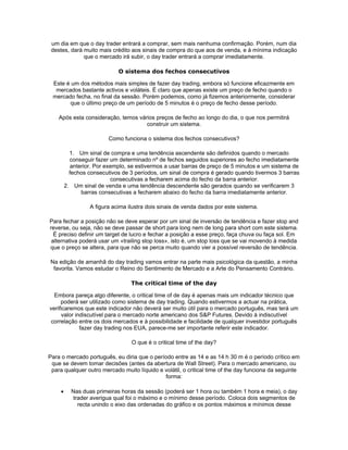 um dia em que o day trader entrará a comprar, sem mais nenhuma confirmação. Porém, num dia
 destes, dará muito mais crédito aos sinais de compra do que aos de venda, e à mínima indicação
              que o mercado irá subir, o day trader entrará a comprar imediatamente.

                              O sistema dos fechos consecutivos

 Este é um dos métodos mais simples de fazer day trading, embora só funcione eficazmente em
  mercados bastante activos e voláteis. É claro que apenas existe um preço de fecho quando o
 mercado fecha, no final da sessão. Porém podemos, como já fizemos anteriormente, considerar
       que o último preço de um período de 5 minutos é o preço de fecho desse período.

    Após esta consideração, temos vários preços de fecho ao longo do dia, o que nos permitirá
                                     construir um sistema.

                          Como funciona o sistema dos fechos consecutivos?

           1. Um sinal de compra e uma tendência ascendente são definidos quando o mercado
           conseguir fazer um determinado nº de fechos seguidos superiores ao fecho imediatamente
            anterior. Por exemplo, se estivermos a usar barras de preço de 5 minutos e um sistema de
           fechos consecutivos de 3 períodos, um sinal de compra é gerado quando tivermos 3 barras
                            consecutivas a fecharem acima do fecho da barra anterior.
         2. Um sinal de venda e uma tendência descendente são gerados quando se verificarem 3
                barras consecutivas a fecharem abaixo do fecho da barra imediatamente anterior.

                   A figura acima ilustra dois sinais de venda dados por este sistema.

Para fechar a posição não se deve esperar por um sinal de inversão de tendência e fazer stop and
reverse, ou seja, não se deve passar de short para long nem de long para short com este sistema.
  É preciso definir um target de lucro e fechar a posição a esse preço, faça chuva ou faça sol. Em
 alternativa poderá usar um «trailing stop loss», isto é, um stop loss que se vai movendo à medida
que o preço se altera, para que não se perca muito quando vier a possível reversão de tendência.

Na edição de amanhã do day trading vamos entrar na parte mais psicológica da questão, a minha
 favorita. Vamos estudar o Reino do Sentimento de Mercado e a Arte do Pensamento Contrário.

                                   The critical time of the day

  Embora pareça algo diferente, o critical time of de day é apenas mais um indicador técnico que
     poderá ser utilizado como sistema de day trading. Quando estivermos a actuar na prática,
verificaremos que este indicador não deverá ser muito útil para o mercado português, mas terá um
     valor indiscutível para o mercado norte americano dos S&P Futures. Devido à indiscutível
correlação entre os dois mercados e à possibilidade e facilidade de qualquer investidor português
             fazer day trading nos EUA, parece-me ser importante referir este indicador.

                                   O que é o critical time of the day?

Para o mercado português, eu diria que o período entre as 14 e as 14 h 30 m é o período crítico em
 que se devem tomar decisões (antes da abertura de Wall Street). Para o mercado americano, ou
 para qualquer outro mercado muito líquido e volátil, o critical time of the day funciona da seguinte
                                             forma:

     •     Nas duas primeiras horas da sessão (poderá ser 1 hora ou também 1 hora e meia), o day
           trader averigua qual foi o máximo e o mínimo desse período. Coloca dois segmentos de
             recta unindo o eixo das ordenadas do gráfico e os pontos máximos e mínimos desse
 