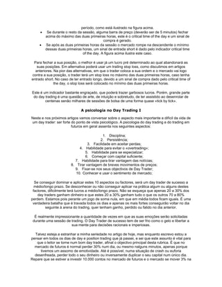 período, como está ilustrado na figura acima.
     •    Se durante o resto da sessão, alguma barra de preço (deverão ser de 5 minutos) fechar
         acima do máximo das duas primeiras horas, este é o critical time of the day e um sinal de
                                             compra é gerado.
     •   Se após as duas primeiras horas da sessão o mercado rompe na descendente o mínimo
         dessas duas primeiras horas, um sinal de entrada short é dado pelo indicador critical time
                                of the day. A figura acima ilustra este caso.

 Para fechar a sua posição, o melhor é usar já um lucro pré determinado ao qual abandonará as
   suas posições. Em alternativa poderá usar um trailing stop loss, como discutimos em artigos
  anteriores. Na pior das alternativas, em que o trader coloca a sua ordem e o mercado vai logo
contra a sua posição, o trader terá um stop loss no máximo das duas primeiras horas, caso tenha
entrado short. No caso de ter entrado longo, devido a um sinal de compra dado pelo critical time of
              the day, o stop loss será colocado no mínimo das duas primeiras horas.

Este é um indicador bastante engraçado, que poderá trazer garbosos lucros. Porém, grande parte
 do day trading é uma questão de arte, de intuição e sobretudo, de ter assistido ao desenrolar de
        centenas senão milhares de sessões de bolsa de uma forma quase «tick by tick».

                               A psicologia no Day Trading I

Neste e nos próximos artigos vamos conversar sobre o aspecto mais importante e difícil da vida de
um day trader: ser forte do ponto de vista psicológico. A psicologia do day trading e do trading em
                         futuros em geral assenta nos seguintes aspectos:

                                            1. Disciplina;
                                          2. Persistência;
                                   3. Facilidade em aceitar perdas;
                              4. Habilidade para evitar o «overtrading»;
                                 5. Habilidade para se especializar;
                                 6. Começar com capital suficiente;
                           7. Habilidade para tirar vantagem das notícias;
                         8. Tirar vantagem de breves movimentos de preços;
                           9. Fixar-se nos seus objectivos de Day Trader;
                            10. Conhecer e usar o sentimento de mercado;

  Se conseguir dominar e aplicar estes 10 aspectos ou factores, será um day trader de sucesso a
  médio/longo prazo. Se desconhecer ou não conseguir aplicar na prática algum ou alguns destes
 factores, dificilmente terá lucros a médio/longo prazo. Não se esqueça que apenas 20 a 30% dos
    day traders ganham dinheiro e que estes 20 a 30% ganham tudo o que os outros 70 a 80%
perdem. Estamos pois perante um jogo de soma nula, em que em média todos ficam iguais. É uma
 verdadeira batalha que é travada todos os dias e apenas os mais fortes conseguirão voltar no dia
         seguinte à arena do trading, quer tenham ganho, perdido ou falido no dia anterior.

  É realmente impressionante a quantidade de vezes em que as suas emoções serão solicitadas
 durante uma sessão de trading. O Day Trader de sucesso tem de ser frio como o gelo e libertar a
                        sua mente para decisões racionais e imperiosas.

  Talvez esteja a estranhar a minha seriedade no artigo de hoje, mas enquanto escrevo estou a
pensar em todos os dias de day e position trading que já passei, e sei que este assunto é vital para
   que o leitor se torne num bom day trader, afinal o objectivo principal desta rubrica. É que no
  mercado de futuros é normal perder 30% num dia, ou mesmo nalguns minutos, apenas porque
     tivemos um assomo de emotividade. Até é possível, numa situação de crash ou euforia
  desenfreada, perder todo o seu dinheiro ou inversamente duplicar o seu capital num único dia.
Repare que se estiver a investir 10.000 contos no mercado de futuros e o mercado se mover 3% na
 