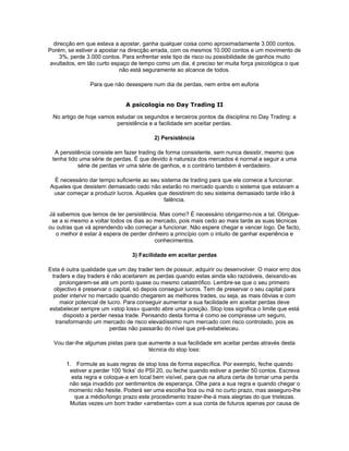 direcção em que estava a apostar, ganha qualquer coisa como aproximadamente 3.000 contos.
Porém, se estiver a apostar na direcção errada, com os mesmos 10.000 contos e um movimento de
     3%, perde 3.000 contos. Para enfrentar este tipo de risco ou possibilidade de ganhos muito
 avultados, em tão curto espaço de tempo como um dia, é preciso ter muita força psicológica o que
                            não está seguramente ao alcance de todos.

                Para que não desespere num dia de perdas, nem entre em euforia


                              A psicologia no Day Trading II

 No artigo de hoje vamos estudar os segundos e terceiros pontos da disciplina no Day Trading: a
                         persistência e a facilidade em aceitar perdas.

                                         2) Persistência

  A persistência consiste em fazer trading de forma consistente, sem nunca desistir, mesmo que
 tenha tido uma série de perdas. É que devido à natureza dos mercados é normal a seguir a uma
           série de perdas vir uma série de ganhos, e o contrário também é verdadeiro.

 É necessário dar tempo suficiente ao seu sistema de trading para que ele comece a funcionar.
Aqueles que desistem demasiado cedo não estarão no mercado quando o sistema que estavam a
 usar começar a produzir lucros. Aqueles que desistirem do seu sistema demasiado tarde irão à
                                           falência.

Já sabemos que temos de ter persistência. Mas como? É necessário obrigarmo-nos a tal. Obrigue-
 se a si mesmo a voltar todos os dias ao mercado, pois mais cedo ao mais tarde as suas técnicas
ou outras que vá aprendendo vão começar a funcionar. Não espere chegar e vencer logo. De facto,
   o melhor é estar à espera de perder dinheiro a princípio com o intuito de ganhar experiência e
                                          conhecimentos.

                                3) Facilidade em aceitar perdas

Esta é outra qualidade que um day trader tem de possuir, adquirir ou desenvolver. O maior erro dos
 traders e day traders é não aceitarem as perdas quando estas ainda são razoáveis, deixando-as
     prolongarem-se até um ponto quase ou mesmo catastrófico. Lembre-se que o seu primeiro
  objectivo é preservar o capital, só depois conseguir lucros. Tem de preservar o seu capital para
  poder intervir no mercado quando chegarem as melhores trades, ou seja, as mais óbvias e com
     maior potencial de lucro. Para conseguir aumentar a sua facilidade em aceitar perdas deve
estabelecer sempre um «stop loss» quando abre uma posição. Stop loss significa o limite que está
      disposto a perder nessa trade. Pensando desta forma é como se comprasse um seguro,
   transformando um mercado de risco elevadíssimo num mercado com risco controlado, pois as
                         perdas não passarão do nível que pré-estabeleceu.

  Vou dar-lhe algumas pistas para que aumente a sua facilidade em aceitar perdas através desta
                                      técnica do stop loss:

       1. Formule as suas regras de stop loss de forma específica. Por exemplo, feche quando
        estiver a perder 100 'ticks' do PSI 20, ou feche quando estiver a perder 50 contos. Escreva
         esta regra e coloque-a em local bem visível, para que na altura certa de tomar uma perda
        não seja invadido por sentimentos de esperança. Olhe para a sua regra e quando chegar o
        momento não hesite. Poderá ser uma escolha boa ou má no curto prazo, mas asseguro-lhe
          que a médio/longo prazo este procedimento trazer-lhe-á mais alegrias do que tristezas.
        Muitas vezes um bom trader «arrebenta» com a sua conta de futuros apenas por causa de
 