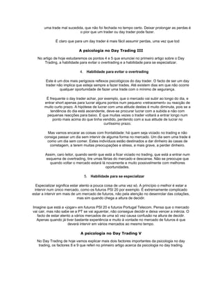 uma trade mal sucedida, que não foi fechada no tempo certo. Deixar prolongar as perdas é
                            o pior que um trader ou day trader pode fazer.

              É claro que para um day trader é mais fácil assumir perdas, uma vez que tod

                            A psicologia no Day Trading III

   No artigo de hoje estudaremos os pontos 4 e 5 que enunciei no primeiro artigo sobre o Day
       Trading, a habilidade para evitar o overtrading e a habilidade para se especializar.

                             4. Habilidade para evitar o overtrading

        Este é um dos mais perigosos reflexos psicológicos do day trader. O facto de ser um day
        trader não implica que esteja sempre a fazer trades. Até existem dias em que não ocorre
                 qualquer oportunidade de fazer uma trade com o mínimo de segurança.

        É frequente o day trader achar, por exemplo, que o mercado vai subir ao longo do dia, e
       entrar short apenas para lucrar alguns pontos num pequeno «retracement» ou reacção de
       muito curto prazo. A hipótese de lucrar com uma atitude destas é muito diminuta, pois se a
          tendência do dia está ascendente, deve-se procurar lucrar com a subida e não com
        pequenas reacções para baixo. É que muitas vezes o trader voltará a entrar longo num
            ponto mais acima do que tinha vendido, perdendo com a sua atitude de lucrar no
                                            curtíssimo prazo.

         Mas vamos encarar as coisas com frontalidade: há quem seja viciado no trading e não
       consiga passar um dia sem intervir de alguma forma no mercado. Um dia sem uma trade é
         como um dia sem comer. Estes indivíduos estão destinados a dar dinheiro às casas de
          corretagem, a terem muitas preocupações e stress, e mais grave, a perder dinheiro.

       Assim, caro leitor, quando sentir que está a ficar viciado no trading, que está a entrar num
       esquema de overtrading, tire umas férias do mercado e descanse. Não se preocupe que
         quando voltar o mercado estará lá novamente e muito possivelmente com melhores
                                             oportunidades.

                               5. Habilidade para se especializar

  Especializar significa estar atento a pouca coisa de uma vez só. A princípio o melhor é estar a
 intervir num único mercado, como os futuros PSI 20 por exemplo. É extremamente complicado
estar a intervir em mais de um mercado de futuros, não pela atenção no desenrolar das cotações,
                             mas sim quando chega a altura de decidir.

Imagine que está a «jogar» em futuros PSI 20 e futuros Portugal Telecom. Pensa que o mercado
vai cair, mas não sabe se a PT se vai aguentar, não consegue decidir e deixa vencer a inércia. O
   facto de estar atento a vários mercados de uma só vez causa confusão na altura de decidir.
  Apenas quando já tiver bastante experiência e muito à vontade no mercado de futuros é que
                      deverá intervir em vários mercados ao mesmo tempo.

                             A psicologia no Day Trading V

  No Day Trading de hoje vamos explicar mais dois factores importantes da psicologia no day
   trading, os factores 8 e 9 que referi no primeiro artigo acerca da psicologia no day trading.
 