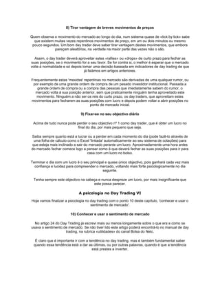 8) Tirar vantagem de breves movimentos de preços

Quem observa o movimento do mercado ao longo do dia, num sistema quase de «tick by tick» sabe
  que existem muitas vezes repentinos movimentos de preço, em um ou dois minutos ou mesmo
 pouco segundos. Um bom day trader deve saber tirar vantagem destes movimentos, que embora
              pareçam aleatórios, na verdade na maior parte das vezes não o são.

  Assim, o day trader deverá aproveitar estes «rallies» ou «drops» de curto prazo para fechar as
suas posições, se o movimento for a seu favor. Se for contra si, o melhor é esperar que o mercado
volte à normalidade e só depois tomar uma decisão baseada em indicadores de day trading de que
                                 já falámos em artigos anteriores.

Frequentemente estas 'mexidas' repentinas no mercado são derivadas de uma qualquer rumor, ou
 por exemplo de uma grande ordem de compra de um pesado investidor institucional. Passada a
   grande ordem de compra ou a compra das pessoas que imediatamente sabem do rumor, o
  mercado volta à sua posição anterior, sem que praticamente ninguém tenha aproveitado este
   movimento. Ninguém a não ser os reis do curto prazo, os day traders, que aproveitam estes
movimentos para fecharem as suas posições com lucro e depois podem voltar a abrir posições no
                                   ponto de mercado inicial.

                              9) Fixar-se no seu objectivo diário

 Acima de tudo nunca pode perder o seu objectivo nº 1 como day trader, que é obter um lucro no
                           final do dia, por mais pequeno que seja.

Saiba sempre quanto está a lucrar ou a perder em cada momento do dia (pode fazê-lo através de
 uma folha de cálculo como o Excel 'linkada' automaticamente ao seu sistema de cotações) para
que esteja mais inclinado a sair do mercado perante um lucro. Aproximadamente uma hora antes
do mercado fechar comece logo a pensar como é que deverá fechar as suas posições para ir para
                                   casa com um lucro no bolso.

Terminar o dia com um lucro é o seu principal e quase único objectivo, pois ganhará cada vez mais
  confiança e lucidez para compreender o mercado, voltando mais forte psicologicamente no dia
                                            seguinte.

 Tenha sempre este objectivo na cabeça e nunca despreze um lucro, por mais insignificante que
                                    este possa parecer.

                             A psicologia no Day Trading VI

Hoje vamos finalizar a psicologia no day trading com o ponto 10 deste capítulo, 'conhecer e usar o
                                     sentimento de mercado'.

                        10) Conhecer e usar o sentimento de mercado

  No artigo 24 do Day Trading já escrevi mais ou menos longamente sobre o que era e como se
usava o sentimento de mercado. Se não tiver lido este artigo poderá encontrá-lo no manual de day
                     trading, na rubrica «utilidades» do canal Bolsa do Netc.

  É claro que é importante ir com a tendência no day trading, mas é também fundamental saber
 quando essa tendência está a dar as últimas, ou por outras palavras, quando é que a tendência
                                      está prestes a inverter.
 