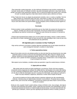 Para responder a estas perguntas, um dos melhores indicadores é sem dúvida o sentimento de
 mercado, sendo este um indicador contrário. Se existir demasiado optimismo o day trader deverá
vender e se existir muito pessimismo (apenas 15% ou menos de traders que acham que o mercado
       irá subir na sessão seguinte) o day trader deverá comprar após a abertura em baixa.

 O Day Trader tem de ser um adepto do pensamento contrário, isto é, ir contra a multidão. Tem de
     saber sempre se o sentimento está muito alto, muito baixo ou médio. Isto dar-lhe-á pistas
 importantes para saber se deve ser rápido a tomar lucros, se poderá deixar os lucros correrem ou
  se por outro lado existe uma oportunidade de abrir posições contra a tendência ainda vigente no
                                            mercado.

                                           Conclusão

 Embora existam muitas qualidades importantes que um day trader de sucesso tem de possuir ou
     adquirir, acredito que cobri as mais importantes. Se procurar desenvolver as qualidades
  psicológicas que descrevi certamente aumentará as suas chances de sucesso no mercado de
                                              futuros.

 Embora seja importante fazer trading com um bom sistema de trading, mesmo o melhor sistema
nas mãos de um trader indisciplinado ou fraco do ponto de vista psicológico não é mais do que uma
                                arma destrutiva do seu património.

                    20 segredos para o sucesso no Day Trading II

 Hoje vamos continuar a enumerar e explicar algumas qualidades que os day traders deverão ter
                    para conseguirem alcançar o sucesso no day trading:

                                 3. Tenha expectativas baixas

Alguns livros sobre como ter uma atitude positiva na vida vão dizer-lhe que devemos ter uma visão
   optimista sobre as coisas e como tal uma expectativa elevada. Não o faça em relação ao day
  trading, mantenha as suas expectativas baixas. De facto, o melhor é esperar que vai perder ao
princípio. Com o passar do tempo começará a recuperar até ao «break even» e só no longo prazo
                                  é que começará a ter lucros.

 Não espere lucros imediatos, considere antes que aprender o jogo lhe custará tempo e dinheiro.

                                   4. Jogue pela sua cabeça

    Não existe nada de errado em tentar aperfeiçoar a sua técnica. Porém não deve exagerar,
 comprando vários programas de software de análise técnica, demasiados livros sobre day trading
 ou indo a diversas conferências sobre o assunto. Um dos maiores problemas dos traders de hoje
 em dia não é a falta de informação mas sim o excesso de informação, que acaba por confundir o
        trader nos seus métodos e objectivos, deixando-o muitas vezes incapaz de decidir.

   No mundo do trading em futuros estão sempre a aparecer sistemas que são supostamente
  infalíveis, indivíduos que em determinado momento «nunca falham». É preciso que se afaste
destes mitos, pois nunca são verdadeiros. Concentre-se naquilo que está a fazer e acima de tudo,
                                       confie em si próprio.

Ainda por cima, aqueles 'inputs' custam esforço, tempo e dinheiro e isto, meus amigos, são alguns
dos bens mais preciosos que existem. Assim, sugiro-lhe que encontre uma metodologia e que se
comprometa perante ela durante um determinado período de tempo. E durante esse período não
  permita que o distraiam, mesmo que isso signifique que fechará os olhos a revistas, jornais ou
 