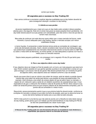 correio que receba.

                   20 segredos para o sucesso no Day Trading III

 Hoje vamos continuar a enumerar e explicar algumas qualidades que os day traders deverão ter
                    para conseguirem alcançar o sucesso no day trading:

                                   5. Admita as suas perdas

  Já escrevi repetidamente que o maior erro que um day trader pode cometer é deixar posições
abertas para o dia seguinte. Este erro é ainda mais grave se essas posições forem perdedoras. Um
day trader deverá assumir as suas perdas com naturalidade, para não correr o risco de que elas se
                                      tornem mais volumosas.

  Mas antes de continuar com este discurso quero referir que o nosso mercado de futuros, neste
    momento, é pouco adequado para o day trading. Somos o mercado europeu com menor
                                      volatilidade intraday

  e menor liquidez. A acrescentar a estes factores temos ainda as comissões de corretagem, que
  ainda são demasiado elevadas. Assim, deverá considerar este manual de day trading para algo
que poderá fazer imediatamente nos mercados internacionais (sendo os futuros sobre os S&P 500
ou sobre o índice DAX da Alemanha, na minha opinião, os mais adequados) e apenas num futuro a
                                médio prazo no mercado nacional.

   Depois deste pequeno parêntesis, vou prosseguir com o segredo nº6 dos 20 que tenho para
                                           revelar:

                        6. Fixe o seu objectivo diário como day trader

O seu objectivo deve ser chegar ao final da sessão com um lucro, por mais pequeno que esse lucro
 seja. Porém existem sessões em que ganhar grandes quantias é uma tarefa fácil e outras em que
 para conseguir «uns trocos» terá de ser genial. Não deverá portanto fixar um montante de ganho
          de objectivo diário, esse objectivo deve ser maleável conforme o tipo de sessão.

 Aquilo que quero dizer é que ao colocar uma ordem de compra, após ter aberto a posição deverá
    colocar logo uma ordem de venda para fechar a sua posição ao preço pré-determinado. Por
   exemplo: você introduziu uma ordem de compra abaixo do que se está a fazer no mercado, à
  espera de um «rebound» após a saída de um relatório económico de características bear. A sua
 expectativa é de que o «rebound» lhe renderá à volta de 50 pontos do PSI 20. Deve colocar a sua
ordem de venda 60 pontos acima do que comprou (depois de ter efectivamente comprado), pois 10
                            pontos são as comissões e o resto é lucro.

Resumindo: pense previamente quanto é que a sua próxima trade lhe deverá render, conforme as
condições do mercado e coloque a sua ordem de fecho de posição, para que na altura de tomar os
             lucros não tenha hipótese de hesitar pois a sua ordem já está colocada.

 NOTA: Este ponto 6 é uma técnica que não está de acordo com a filosofia do resto deste manual
 de day trading, porém penso que é um método que lhe trará benefícios no day trading em PSI 20,
                        se não tiver possibilidades de o fazer noutro lugar.

                   20 segredos para o sucesso no Day Trading IV
  O Manual de Day Trading pode ser uma ferramenta útil para os investidores mais dinâmicos e
                   experientes, que queiram intervir no mercado de futuros.
 