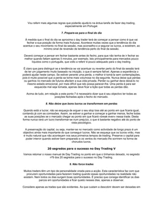 Vou referir mais algumas regras que poderão ajudá-lo na árdua tarefa de fazer day trading,
                                   especialmente em Portugal.

                                 7. Prepare-se para o final do dia

 À medida que o final do dia se aproxima o day trader terá de começar a pensar como é que vai
   fechar a sua posição da forma mais frutuosa. Acontece muitas vezes que a tendência do dia
acentue o seu movimento no final da sessão, mas aconselho-o a segurar os lucros, a existirem, ao
                 mínimo sinal de reversão de tendência perto do final da sessão.

 Deverá começar a pensar em fechar bastante antes do fecho, para que não tenha de ir fechar ao
 melhor quando faltam apenas 5 minutos, por exemplo. Isto principalmente para mercados pouco
      líquidos como o português, que volto a referir é pouco adequado para o day trading.

 É claro que para distinguir se a tendência se vai acentuar ou reverter perto do final da sessão terá
  de ter um julgamento muito baseado na intuição, o que é sempre falível. Apenas a experiência o
poderá ajudar neste campo. Se estiver perante uma perda, o melhor é tomá-la sem contemplações,
pois é muito possível que a perda se torne mais volumosa no dia seguinte. Nunca deixe que perdas
 ou ganhos no mercado de futuros afectem a sua vida privada. Perder ou ganhar deve deixá-lo no
    mesmo estado emocional, por mais difícil que isto possa parecer-lhe. Uma perda é para ser
          esquecida mal seja tomada, apenas deve ficar a lição que todas as perdas dão.

   Acima de tudo, em relação a este ponto 7 é necessário dizer que é seu objectivo ter todas as
                          posições fechadas após o fecho do mercado.

                   8. Não deixe que bons lucros se transformem em perdas

 Quando está a lucrar, não se esqueça de erguer o seu stop loss até ao ponto em que ficaria igual,
contando já com as comissões. Assim, se estiver a ganhar e começar a ganhar menos, feche todas
  as suas posições se o mercado chegar ao ponto em que ficará «break even» nessa trade. Desta
forma nunca verá um lucro transformar-se num prejuízo, o que é bastante negativo até do ponto de
                                       vista psicológico.

 A preservação do capital, ou seja, manter-se no mercado como actividade de longo prazo é um
objectivo ainda mais importante do que conseguir lucros. Não se esqueça que os lucros virão, mas
é muito natural que não aconteçam nos seus primeiros tempos de trading. Preserve o capital para
  poder intervir quando estiver bem preparado e os ventos do mercado lhe sorrirem na forma de
                                        chorudos lucros.

                     20 segredos para o sucesso no Day Trading V

Vamos retomar o nosso manual de Day Trading no ponto em que o tínhamos deixado, no segredo
                    nº9 dos 20 segredos para o sucesso no Day Trading.

                                        9. Não force trades

 Muitos traders têm um tipo de personalidade virada para a acção. Esta característica faz com que
   procurem oportunidades para fazerem trading quando essas oportunidades na realidade não
 existem. Nem todos os dias surgem boas oportunidades. É preciso que consiga identificar os dias
              parcos em oportunidades e ficar quieto nesses dias, apenas a observar.

Considere apenas as trades que são evidentes. As que custam a descobrir devem ser deixadas em
 