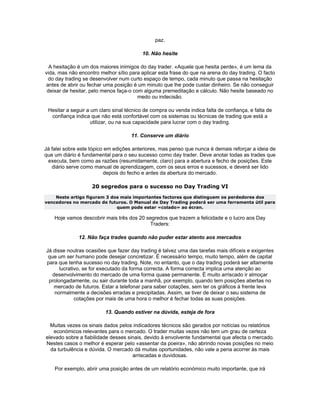 paz.

                                          10. Não hesite

  A hesitação é um dos maiores inimigos do day trader. «Aquele que hesita perde», é um lema da
vida, mas não encontro melhor sítio para aplicar esta frase do que na arena do day trading. O facto
 do day trading se desenvolver num curto espaço de tempo, cada minuto que passa na hesitação
antes de abrir ou fechar uma posição é um minuto que lhe pode custar dinheiro. Se não conseguir
 deixar de hesitar, pelo menos faça-o com alguma premeditação e cálculo. Não hesite baseado no
                                        medo ou indecisão.

 Hesitar a seguir a um claro sinal técnico de compra ou venda indica falta de confiança, e falta de
  confiança indica que não está confortável com os sistemas ou técnicas de trading que está a
                    utilizar, ou na sua capacidade para lucrar com o day trading.

                                     11. Conserve um diário

Já falei sobre este tópico em edições anteriores, mas penso que nunca é demais reforçar a ideia de
que um diário é fundamental para o seu sucesso como day trader. Deve anotar todas as trades que
 executa, bem como as razões (resumidamente, claro) para a abertura e fecho de posições. Este
   diário serve como manual de aprendizagem, com os seus erros e sucessos, e deverá ser lido
                          depois do fecho e antes da abertura do mercado.

                    20 segredos para o sucesso no Day Trading VI
    Neste artigo figuram 3 dos mais importantes factores que distinguem os perdedores dos
vencedores no mercado de futuros. O Manual de Day Trading poderá ser uma ferramenta útil para
                             quem pode estar «colado» ao écran.

    Hoje vamos descobrir mais três dos 20 segredos que trazem a felicidade e o lucro aos Day
                                           Traders:

              12. Não faça trades quando não puder estar atento aos mercados

Já disse noutras ocasiões que fazer day trading é talvez uma das tarefas mais difíceis e exigentes
 que um ser humano pode desejar concretizar. É necessário tempo, muito tempo, além de capital
para que tenha sucesso no day trading. Note, no entanto, que o day trading poderá ser altamente
      lucrativo, se for executado da forma correcta. A forma correcta implica uma atenção ao
   desenvolvimento do mercado de uma forma quase permanente. É muito arriscado ir almoçar
 prolongadamente, ou sair durante toda a manhã, por exemplo, quando tem posições abertas no
   mercado de futuros. Estar a telefonar para saber cotações, sem ter os gráficos à frente leva
    normalmente a decisões erradas e precipitadas. Assim, se tiver de deixar o seu sistema de
             cotações por mais de uma hora o melhor é fechar todas as suas posições.

                          13. Quando estiver na dúvida, esteja de fora

  Muitas vezes os sinais dados pelos indicadores técnicos são gerados por notícias ou relatórios
   económicos relevantes para o mercado. O trader muitas vezes não tem um grau de certeza
elevado sobre a fiabilidade desses sinais, devido à envolvente fundamental que afecta o mercado.
Nestes casos o melhor é esperar pelo «assentar da poeira», não abrindo novas posições no meio
  da turbulência e dúvida. O mercado dá muitas oportunidades, não vale a pena acorrer às mais
                                     arriscadas e duvidosas.

    Por exemplo, abrir uma posição antes de um relatório económico muito importante, que irá
 