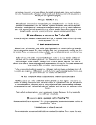 concerteza mexer com o mercado, é talvez demasiado arriscado, pelo menos com montantes
  elevados. Nestas ocasiões críticas um palpite errado pode destruir parcialmente a sua conta de
                              futuros (falo por experiência própria).

                                  14. Faça o trabalho de casa

     Muitos traders arruinam-se no mercado de futuros por não fazerem o seu trabalho de casa,
    perdendo-se na montanha russa das cotações. É preciso escrever o diário, ver o que poderá
  influenciar a sessão seguinte e estabelecer um esquema mental, escrito ou mesmo desenhado
   para o dia seguinte. Isto tudo antes do início da próxima sessão. Quem não conseguir ter esta
          disciplina está a aumentar consideravelmente o grau de risco da sua actividade.

                   20 segredos para o sucesso no Day Trading VII

 Vamos prosseguir a nossa cruzada na identificação dos 20 segredos para o lucro no day trading,
                                com os segredos nº 15 e 16.

                                 15. Avalie a sua performance

   Alguns traders recusam-se a ver e avaliar o seu desempenho no mercado de futuros para não
ficarem «stressados» quando têm maus resultados. Este é um comportamento neurótico que deve
ser evitado. Tenha sempre presente o seu resultado, seja numa base diária seja numa forma trade-
                                             by-trade.

     Saber em que ponto está é sempre importante para avaliar se as suas técnicas estão a dar
    resultado. Se não tiver informação sobre a sua performance nunca saberá em que medida o
   método que está a usar lhe está a conseguir bons lucros ou grandes prejuízos. Uma folha de
cálculo como o Excel, ligada automaticamente ao seu sistema de cotações (Infobolsa, por exemplo)
                    seria excelente. Mas um registo, mesmo manual, já serve.

 Tenha em especial atenção os seus ganhos médios por trade lucrativa e por trade perdedora. É
necessário que os ganhos médios sejam consistentemente superiores aos prejuízos médios, para
                     que possa dizer que o seu sistema está a funcionar.

           16. Mais complicado não é necessariamente sinónimo de mais lucrativo

  Não há dúvida de que o leitor será tentado a introduzir cada vez mais regras e variáveis no seu
sistema de trading, para o tornar mais preciso e lucrativo. A experiência diz-nos que, exceptuando
 os computadores com inteligência artificial com grande capacidade para estabelecer relações e
 armazenar dados, maior complexidade trás mais confusão, e no final, uma pior performance dos
                                              traders.

   Assim, afaste-se do complexo e segure-se ao que é simples. Os deuses da fortuna saberão
                                compensá-lo por esta atitude.

                  20 segredos para o sucesso no Day Trading VIII

Hoje vamos identificar os segredos nº 17 e 18, para na segunda feira terminarmos este capítulo do
                                     manual do Day Trading.

                            17. Cuidado com os mitos do mercado

 Os mercados estão sempre sujeitos à influência emocional dos traders. Com o passar dos anos
 
