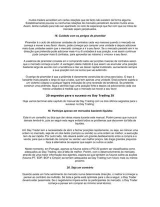 muitos traders acreditam em certas relações que de facto não existem de forma alguma.
  Estatisticamente poucas ou nenhumas relações de mercado persistiram durante muitos anos.
 Assim, tenha cuidado para não ser apanhado no ciclo de esperança que faz com que os mitos de
                                 mercado sejam perpetuados.

                           18. Cuidado com os perigos de piramidar

  Piramidar é o acto de adicionar unidades de contratos cada vez maiores quando o mercado se
 começa a mover a seu favor. Assim, pode começar por comprar uma unidade e depois adicionar
mais duas unidades assim que o mercado começar a ir a seu favor. Se o mercado persistir em ir na
 direcção que pretendia pode adicionar mais 4 ou 6 unidades à sua posição, e se assim continuar
        pode comprar mais 8 contratos, para aproveitar ao máximo o «move» a seu favor.

 A essência de piramidar consiste em ir comprando cada vez porções maiores de contratos assim
que o mercado começa a subir. A vantagem deste método é que assim vai acumular uma posição
bastante larga de acordo com a tendência e não vai deixar capital inutilizado, aumentando sempre
                         a sua posição com os lucros que vai auferindo.

  O perigo de piramidar é que a pirâmide é claramente construída de cima para baixo. O topo é
bastante mais pesado e largo do que a base, que tem apenas uma unidade. Está portanto sujeita a
   um violento colapso a qualquer ligeira indicação de uma reversão de tendência. Se pretende
 construir uma pirâmide, faça-o abrindo logo uma posição forte e depois vá adicionando cada vez
                 menos unidades à medida que o mercado se mover a seu favor.

                    20 segredos para o sucesso no Day Trading IX

Hoje vamos terminar este capítulo do manual de Day Trading com os dois últimos segredos para o
                                    sucesso no Day Trading:

                     19. Participe apenas em mercados bastante líquidos

 Este é um conselho ou dica que dei várias vezes durante este manual. Porém penso que nunca é
 demais lembrá-lo, pois ao seguir esta regra evitará todos os problemas que decorrem da falta de
                                             liquidez.

Um Day Trader tem a necessidade de abrir e fechar posições rapidamente, ou seja, ao colocar uma
ordem no mercado, seja de um dos lados (compra ou venda) ou uma ordem ao melhor, a execução
 tem de ser rápida. Por outro lado, não deverá existir um grande desfasamento entre a compra e a
 venda, para que a decisão de comprar ou vender «ao melhor preço» não traga grandes prejuízos
                     face à alternativa de esperar que sejam os outros a ceder.

   Neste momento, em Portugal, apenas os futuros sobre o PSI 20 podem ser classificados como
  adequados ao Day Trading, isto à falta de melhor. Porém, com o desenvolvimento do mercado,
através de uma maior informação dos agentes, espera-se que também os futuros sobre as acções
(futuros PT, EDP, BCP e Cimpor) se tornem adequados ao Day Trading num futuro mais ou menos
                                            próximo.

                                     20. Seja um contrário

Quando existe um forte sentimento de mercado numa determinada direcção, o melhor é começar a
 pensar ao contrário da multidão. Se toda a gente está optimista para o dia a seguir, o Day Trader
deverá estar pessimista. Se o negativismo impera entre os participantes do mercado, o Day Trader
                      começa a pensar em comprar ao mínimo sinal técnico.
 