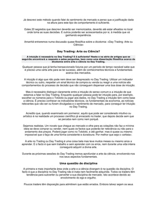Já descrevi este método quando falei do sentimento de mercado e penso que a justificação dada
                     na altura para este tipo de comportamento é suficiente.

  Estes 20 segredos que descrevi deverão ser memorizados, deverão até estar afixados no local
    onde toma as suas decisões. E outros poderão ser acrescentados por si, à medida que vá
                                    ganhando experiência.

  Amanhã entraremos numa discussão quase filosófica sobre a dicotomia: «Day Trading: Arte ou
                                       Ciência»

                              Day Trading: Arte ou Ciência?
    A intuição é necessária no Day Trading? E é suficiente? Neste e na série de artigos que se
seguirão encontrará a resposta a estas perguntas, bem como uma dissertação filosófica acerca da
                          dicotomia entre arte e ciência no Day Trading.

Qualquer pessoa que já tenha transaccionado futuros por um período de tempo razoável sabe que
 é preciso uma certa arte para se ter sucesso, além de conhecimentos técnicos e fundamentais
                                      acerca dos mercados.

  A intuição é algo que não pode nem deve ser desprezado no Day Trading. Utilizar um indicador
   técnico ou outro, respeitar um sinal técnico de compra ou venda ou reagir a uma notícia são
comportamentos do processo de decisão que não conseguem dispensar uma boa dose de intuição.

    Mas é necessário distinguir claramente entre a intuição do senso comum e a intuição de que
  estamos a falar no Day Trading. Enquanto qualquer pessoa pode ter intuição para, por exemplo,
escolher os números para o Totoloto ou jogar aos dados, no Day Trading a intuição tem como base
 a ciência. É preciso conhecer os indicadores técnicos, os fundamentais da economia, as notícias
relevantes que vão ser ou foram divulgadas e o sentimento de mercado, para conseguir ter intuição
                                         no Day Trading.

    Acredito que, quando examinado em pormenor, aquilo que pode ser considerado intuitivo ou
 artístico é na realidade um processo científico já enraizado no trader, que depois decide sem que
                                se perceba nem como nem porquê.

 Sejamos realistas. Um novato que chegue ao mercado e olhe para as cotações não faz a mínima
 ideia se deve comprar ou vender, nem quais os factos que poderão ter relevância ou não para o
  andamento dos preços. Poderá jogar como no Totoloto, e até ganhar, mas é quase ou mesmo
  impossível que o faça de uma forma consistente e duradoura. Por melhor que seja o «artista».

  A arte no Trading ou Day Trading é uma coisa bela mas leva muitos meses ou mesmo anos a
aprender. E o facto é que sem trabalho e sem aprender com os erros, nem durante uma vida inteira
                                 conseguirá adquirir a divina arte.

Durante as próximas sessões do Day Trading iremos aprofundar a arte da ciência, envolvendo-nos
                              nos seus aspectos fundamentais.

                                Uma questão de disciplina

 A primeira e mais importante área onde a arte e a ciência divergem é na questão da disciplina. O
facto é que a disciplina no Day Trading não é inata nem facilmente adquirida. Todos os traders têm
    tendência para subverter ou perverter a sua disciplina de mercado. Isto acontece devido ao
                                  envolvimento do ego e orgulho.

 Poucos traders têm disposição para admitirem que estão errados. Embora talvez sejam os seus
 