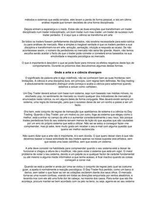 métodos e sistemas que estão errados, eles levam a perda de forma pessoal, e isto em última
                análise impede que tomem decisões de uma forma disciplinada.

 Depois entram a esperança e o medo. Estas são as duas emoções que transformam um trader
disciplinado num trader indisciplinado; um bom trader num mau trader; um trader de sucesso num
                  trader perdedor. E é aqui que a ciência se transforma em arte.

Se todos os traders fossem perfeitamente disciplinados, não existiria necessidade para esta rubrica
 ou para análises de mercado. Mas a simples e inegável verdade é que os traders perdem a sua
  disciplina e transformam-na em arte, emoção, sensação, intuição e resposta ao acaso. Se não
acontecesse assim, o número de perdedores no mercado não seria tão grande. Assim, não temos
  escolha senão aceitar o facto de que o trader pode cometer e cometerá erros baseados na sua
                         emotividade e resposta psicológica ao mercado.

O que é importante é descobrir o que se pode fazer para minorar os efeitos negativos deste tipo de
         comportamento. Durante os próximos dias discutiremos algumas destas formas.

                            Onde a arte e a ciência divergem

   O significado da palavra arte é algo indefinido, não se conhecem bem as suas fronteiras nem
limitações. A ciência é uma disciplina dura, em princípio, com regras bem definidas. No Day trading
   é absolutamente necessário distinguir onde começa e acaba a ciência para sabermos quando
                                 estamos a actuar como «artistas».

Um Day Trader deverá actuar com base num sistema, seja num baseado nas médias móveis, no
   stochastic pop, no sentimento de mercado ou noutro qualquer dos indicadores de mercado já
enunciados nesta rubrica, ou em alguns deles de forma conjugada. Mas deverá existir sempre um
 sistema, uma regra de transacção, para que o sucesso deixe de ser um sonho e passe a ser um
                                             facto.

  Ora bem, este conjunto de regras de transacção que apelidamos de sistema é a ciência no Day
  Trading. Quando o Day Trader, por um motivo ou por outro, foge ao sistema que elegeu como o
  melhor, está a entrar no campo da arte e a aumentar consideravelmente o seu risco. Isto porque
 trades perdedoras fora do seu sistema servem menos de lição do que aquelas que são causadas
     por um erro do próprio sistema que está a utilizar. Não sei se estou a conseguir fazer--me
  compreender, mas já sabe, terei muito gosto em receber o seu e-mail com alguma questão que
                                  queira ver melhor esclarecida.

Não quero dizer que a arte não é importante, é-o sem dúvida. O que quero deixar claro é que não
devemos basear a nossa actividade de day traders apenas na nossa suposta veia artística, sem
                  que exista uma base científica, sem que exista um sistema.

   A arte deve consistir na habilidade para compreender quando o seu sistema está a deixar de
 funcionar e chegou a altura de o modificar, não para violar o sistema que está em vigor. O maior
problema de violar o seu sistema, devido a um palpite ou a qualquer factor de carácter fundamental
 ou até mesmo a alguma inside information a que tenha acesso, é ficar inactivo quando as coisas
                                       começam a correr mal.

   Quando se está a perder e ainda por cima se violou o conjunto de regras pelo qual se costuma
 guiar, a apatia é normalmente a reacção psicológica. O Day Trader fica perdido, como um barco à
   deriva, sem saber o que fazer ao ver as cotações oscilarem diante dos seus olhos. O mercado
  torna-se uma nuvem confusa, voando em todas as direcções empurrada por ventos aleatórios, e
  levando-nos com ele até uma forte dor de cabeça, na maioria dos casos. Para evitar que isto lhe
aconteça, procure manter-se bem acordado com os pés na terra, ou seja, agarre-se ao seu sistema
 