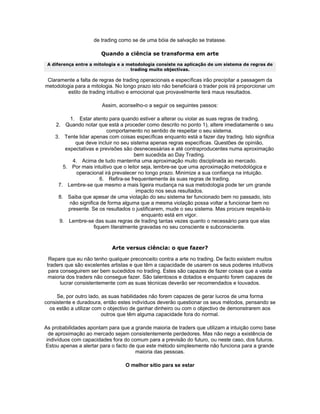 de trading como se de uma bóia de salvação se tratasse.

                        Quando a ciência se transforma em arte
 A diferença entre a mitologia e a metodologia consiste na aplicação de um sistema de regras de
                                    trading muito objectivas.

 Claramente a falta de regras de trading operacionais e específicas irão precipitar a passagem da
metodologia para a mitologia. No longo prazo isto não beneficiará o trader pois irá proporcionar um
         estilo de trading intuitivo e emocional que provavelmente terá maus resultados.

                        Assim, aconselho-o a seguir os seguintes passos:

          1. Estar atento para quando estiver a alterar ou violar as suas regras de trading.
    2. Quando notar que está a proceder como descrito no ponto 1), altere imediatamente o seu
                           comportamento no sentido de respeitar o seu sistema.
    3. Tente lidar apenas com coisas específicas enquanto está a fazer day trading. Isto significa
            que deve incluir no seu sistema apenas regras específicas. Questões de opinião,
        expectativas e previsões são desnecessárias e até contraproducentes numa aproximação
                                      bem sucedida ao Day Trading.
           4. Acima de tudo mantenha uma aproximação muito disciplinada ao mercado.
       5. Por mais intuitivo que o leitor seja, lembre-se que uma aproximação metodológica e
             operacional irá prevalecer no longo prazo. Minimize a sua confiança na intuição.
                        6. Refira-se frequentemente às suas regras de trading.
     7. Lembre-se que mesmo a mais ligeira mudança na sua metodologia pode ter um grande
                                       impacto nos seus resultados.
     8. Saiba que apesar de uma violação do seu sistema ter funcionado bem no passado, isto
          não significa de forma alguma que a mesma violação possa voltar a funcionar bem no
         presente. Se os resultados o justificarem, mude o seu sistema. Mas procure respeitá-lo
                                          enquanto está em vigor.
      9. Lembre-se das suas regras de trading tantas vezes quanto o necessário para que elas
                     fiquem literalmente gravadas no seu consciente e subconsciente.



                            Arte versus ciência: o que fazer?

  Repare que eu não tenho qualquer preconceito contra a arte no trading. De facto existem muitos
 traders que são excelentes artistas e que têm a capacidade de usarem os seus poderes intuitivos
  para conseguirem ser bem sucedidos no trading. Estes são capazes de fazer coisas que a vasta
 maioria dos traders não consegue fazer. São talentosos e dotados e enquanto forem capazes de
       lucrar consistentemente com as suas técnicas deverão ser recomendados e louvados.

     Se, por outro lado, as suas habilidades não forem capazes de gerar lucros de uma forma
consistente e duradoura, então estes indivíduos deverão questionar os seus métodos, pensando se
  os estão a utilizar com o objectivo de ganhar dinheiro ou com o objectivo de demonstrarem aos
                         outros que têm alguma capacidade fora do normal.

As probabilidades apontam para que a grande maioria de traders que utilizam a intuição como base
  de aproximação ao mercado sejam consistentemente perdedores. Mas não nego a existência de
 indivíduos com capacidades fora do comum para a previsão do futuro, ou neste caso, dos futuros.
Estou apenas a alertar para o facto de que este método simplesmente não funciona para a grande
                                      maioria das pessoas.

                                  O melhor sítio para se estar
 