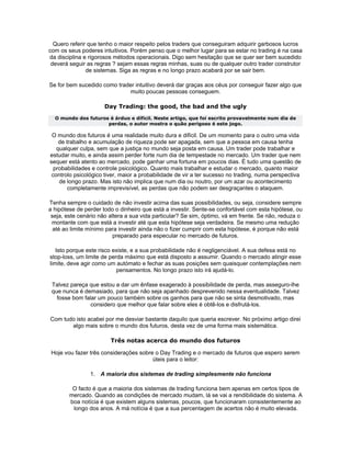 Quero referir que tenho o maior respeito pelos traders que conseguiram adquirir garbosos lucros
com os seus poderes intuitivos. Porém penso que o melhor lugar para se estar no trading é na casa
da disciplina e rigorosos métodos operacionais. Digo sem hesitação que se quer ser bem sucedido
 deverá seguir as regras ? sejam essas regras minhas, suas ou de qualquer outro trader construtor
               de sistemas. Siga as regras e no longo prazo acabará por se sair bem.

Se for bem sucedido como trader intuitivo deverá dar graças aos céus por conseguir fazer algo que
                             muito poucas pessoas conseguem.

                      Day Trading: the good, the bad and the ugly
  O mundo dos futuros é árduo e díficil. Neste artigo, que foi escrito provavelmente num dia de
                     perdas, o autor mostra o quão perigoso é este jogo.

 O mundo dos futuros é uma realidade muito dura e difícil. De um momento para o outro uma vida
    de trabalho e acumulação de riqueza pode ser apagada, sem que a pessoa em causa tenha
   qualquer culpa, sem que a justiça no mundo seja posta em causa. Um trader pode trabalhar e
estudar muito, e ainda assim perder forte num dia de tempestade no mercado. Um trader que nem
sequer está atento ao mercado, pode ganhar uma fortuna em poucos dias. É tudo uma questão de
  probabilidades e controle psicológico. Quanto mais trabalhar e estudar o mercado, quanto maior
 controlo psicológico tiver, maior a probabilidade de vir a ter sucesso no trading, numa perspectiva
    de longo prazo. Mas isto não implica que num dia ou noutro, por um azar ou acontecimento
        completamente imprevisível, as perdas que não podem ser desgraçantes o ataquem.

Tenha sempre o cuidado de não investir acima das suas possibilidades, ou seja, considere sempre
a hipótese de perder todo o dinheiro que está a investir. Sente-se confortável com esta hipótese, ou
 seja, este cenário não altera a sua vida particular? Se sim, óptimo, vá em frente. Se não, reduza o
 montante com que está a investir até que esta hipótese seja verdadeira. Se mesmo uma redução
  até ao limite mínimo para investir ainda não o fizer cumprir com esta hipótese, é porque não está
                          preparado para especular no mercado de futuros.

   Isto porque este risco existe, e a sua probabilidade não é negligenciável. A sua defesa está no
stop-loss, um limite de perda máximo que está disposto a assumir. Quando o mercado atingir esse
limite, deve agir como um autómato e fechar as suas posições sem quaisquer contemplações nem
                           pensamentos. No longo prazo isto irá ajudá-lo.

 Talvez pareça que estou a dar um ênfase exagerado à possibilidade de perda, mas asseguro-lhe
 que nunca é demasiado, para que não seja apanhado desprevenido nessa eventualidade. Talvez
   fosse bom falar um pouco também sobre os ganhos para que não se sinta desmotivado, mas
                considero que melhor que falar sobre eles é obtê-los e disfrutá-los.

Com tudo isto acabei por me desviar bastante daquilo que queria escrever. No próximo artigo direi
       algo mais sobre o mundo dos futuros, desta vez de uma forma mais sistemática.

                        Três notas acerca do mundo dos futuros

 Hoje vou fazer três considerações sobre o Day Trading e o mercado de futuros que espero serem
                                        úteis para o leitor:

                1. A maioria dos sistemas de trading simplesmente não funciona

         O facto é que a maioria dos sistemas de trading funciona bem apenas em certos tipos de
        mercado. Quando as condições de mercado mudam, lá se vai a rendibilidade do sistema. A
        boa notícia é que existem alguns sistemas, poucos, que funcionaram consistentemente ao
         longo dos anos. A má notícia é que a sua percentagem de acertos não é muito elevada.
 
