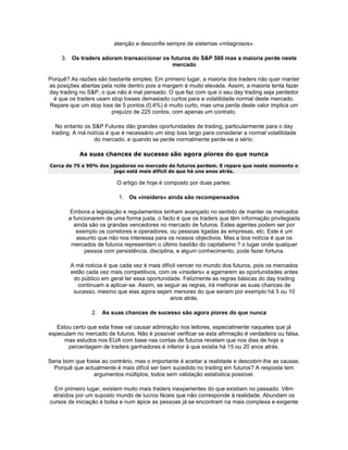 atenção e desconfie sempre de sistemas «milagrosos».

     3. Os traders adoram transaccionar os futuros do S&P 500 mas a maioria perde neste
                                            mercado

Porquê? As razões são bastante simples. Em primeiro lugar, a maioria dos traders não quer manter
as posições abertas pela noite dentro pois a margem é muito elevada. Assim, a maioria tenta fazer
day trading no S&P, o que não é mal pensado. O que faz com que o seu day trading seja perdedor
  é que os traders usam stop losses demasiado curtos para a volatilidade normal deste mercado.
Repare que um stop loss de 5 pontos (0,4%) é muito curto, mas uma perda deste valor implica um
                        prejuízo de 225 contos, com apenas um contrato.

   No entanto os S&P Futures dão grandes oportunidades de trading, particularmente para o day
 trading. A má notícia é que é necessário um stop loss largo para considerar a normal volatilidade
                  do mercado, e quando se perde normalmente perde-se a sério.

            As suas chances de sucesso são agora piores do que nunca
Cerca de 75 a 90% dos jogadores no mercado de futuros perdem. E repare que neste momento o
                        jogo está mais difícil do que há uns anos atrás.

                           O artigo de hoje é composto por duas partes:

                           1. Os «insiders» ainda são recompensados

        Embora a legislação e regulamentos tenham avançado no sentido de manter os mercados
        a funcionarem de uma forma justa, o facto é que os traders que têm informação privilegiada
          ainda são os grandes vencedores no mercado de futuros. Estes agentes podem ser por
           exemplo os corretores e operadores, ou pessoas ligadas às empresas, etc. Este é um
           assunto que não nos interessa para os nossos objectivos. Mas a boa notícia é que os
         mercados de futuros representam o último bastião do capitalismo ? o lugar onde qualquer
              pessoa com persistência, disciplina, e algum conhecimento, pode fazer fortuna.

        A má notícia é que cada vez é mais difícil vencer no mundo dos futuros, pois os mercados
        estão cada vez mais competitivos, com os «insiders» a agarrarem as oportunidades antes
         do público em geral ter essa oportunidade. Felizmente as regras básicas do day trading
           continuam a aplicar-se. Assim, se seguir as regras, irá melhorar as suas chances de
         sucesso, mesmo que elas agora sejam menores do que seriam por exemplo há 5 ou 10
                                               anos atrás.

                 2. As suas chances de sucesso são agora piores do que nunca

   Estou certo que esta frase vai causar admiração nos leitores, especialmente naqueles que já
especulam no mercado de futuros. Não é possível verificar se esta afirmação é verdadeira ou falsa,
      mas estudos nos EUA com base nas contas de futuros revelam que nos dias de hoje a
       percentagem de traders ganhadores é inferior à que existia há 15 ou 20 anos atrás.

Seria bom que fosse ao contrário, mas o importante é aceitar a realidade e descobrir-lhe as causas.
  Porquê que actualmente é mais difícil ser bem sucedido no trading em futuros? A resposta tem
                 argumentos múltiplos, todos sem validação estatística possível.

  Em primeiro lugar, existem muito mais traders inexperientes do que existiam no passado. Vêm
 atraídos por um suposto mundo de lucros fáceis que não corresponde à realidade. Abundam os
cursos de iniciação à bolsa e num ápice as pessoas já se encontram na mais complexa e exigente
 