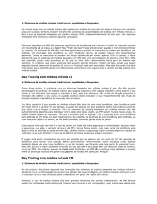 1. Sistemas de médias móveis tradicionais: qualidades e fraquezas

Há muitos anos que as médias móveis são usadas por traders do mercado de ações e futuros com variados
graus de sucesso. Embora existam literalmente centenas de possibilidades de trading com médias móveis, o
fato é que os sistemas baseados em médias móveis (MM), independentemente do seu tipo, têm algumas
limitações bem distintas e apenas algumas vantagens.



Sistemas baseados em MM são sistemas seguidores de tendências que colocam o trader no mercado quando
um movimento já se iniciou e o fazem ficar ?Flat? Ou fazer? stop and reverse? quando o movimento terminar
ou inverter. Os sistemas de MM têm uma boa performance quando os mercados se movem em tendência. No
entanto, em mercados sem tendência ou com tendência lateral, as médias móveis têm desempenhos
péssimos. Como os mercados se movem em fortes tendências em talvez apenas 30% do tempo, o leitor
descobrirá que os sistemas de trading baseados em MM têm uma percentagem de acertos entre 20 e 50%
das ocasiões, sendo mais prováveis os 20 que os 50%. Esta relativamente baixa taxa de acertos não
significa, no entanto, que estes sistemas não possam ganhar dinheiro. Podem de fato, desde que sejam
seguidas regras essenciais de gestão do risco e o ?trading? seja bem executado. Mas esta discussão fica para
mais tarde, para amanhã parece-me interessante confrontá-lo com alguns prós e contras do day trading com
médias móveis.


Day Trading com médias móveis II
1. Sistemas de médias móveis tradicionais: qualidades e fraquezas

Como disse ontem, o problema com os sistemas baseados em médias móveis é que não têm grande
percentagem de acertos. As médias móveis são lagging indicators. Um lagging indicator, como sugere o seu
nome, é um indicador que segue o mercado e que, pela sua natureza, não muda de direção enquanto o
mercado não alterar o seu curso. O aspecto positivo deste indicador é que freqüentemente não muda de
direção enquanto a tendência do mercado não se alterar.

Um fator negativo é que quando as médias móveis dão sinal de uma nova tendência, essa tendência pode
ser muito breve e já estar no seu epílogo, ou pode ser apenas um pico aleatório dentro da tendência anterior
que afinal nunca chegou a reverter. Mas os sistemas de trading baseados em médias móveis não são
suficientemente espertos para distinguir entre estes dois tipos. Assim, as MM geram muitos falsos sinais. As
média móveis dizem ao mercado, ?diz-me o caminho que eu sigo-te?. Se o mercado tiver uma tendência
bem definida as MM terão um bom desempenho. No entanto, na ausência de uma tendência bem definida, ou
num mercado caótico ou lateral, as MM serão terríveis, tomando perda atrás de perda.

Outra grave limitação das MM é o fato de terem um trade off entre segurança e sensibilidade. Quanto maior
a segurança, ou seja, o período temporal da MM, menos falsos sinais, mas mais tarde na tendência será
dado o sinal de entrada ou saída do mercado. Quanto menor a segurança maior a sensibilidade ou rapidez do
indicador, mas sobe também o risco da existência de falsos sinais que tragam prejuízos.

É vulgar uma parte considerável do lucro ser perdida por se esperar por um sinal da MM de reversão de
tendência para fechar uma posição aberta previamente. Similarmente, novas posições serão abertas
bastante depois de uma nova tendência já se ter iniciado, sacrificando uma boa parte do potencial lucro.
Mas sem dúvida o maior problema derivado do uso das MM é que estas têm um reduzido nível de acertos,
cerca de 30%. No entanto, apesar de todas estas limitações, as MM são o sistema mais utilizado e popular
entre os analistas técnicos em geral e os gestores de fundos em particular. Porquê?


Day Trading com médias móveis III
1. Sistemas de médias móveis tradicionais: qualidades e fraquezas

No dia anterior discutimos algumas das limitações dos sistemas de trading baseados em médias móveis e
deixamos no ar a interrogação do porquê que apesar das suas limitações, as médias móveis continuam a ser
o indicador técnico mais utilizado pelos investidores em geral. As razões são várias:

Primeiro, o uso de médias móveis não tem grandes requisitos em termos matemáticos. As MM básicas
podem ser calculadas muito facilmente (mesmo sem recurso a um computador), quer numa base diária quer
 