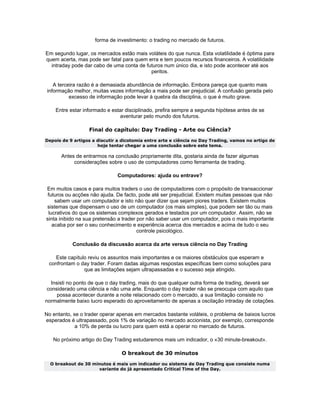 forma de investimento: o trading no mercado de futuros.

Em segundo lugar, os mercados estão mais voláteis do que nunca. Esta volatilidade é óptima para
quem acerta, mas pode ser fatal para quem erra e tem poucos recursos financeiros. A volatilidade
  intraday pode dar cabo de uma conta de futuros num único dia, e isto pode acontecer até aos
                                           peritos.

    A terceira razão é a demasiada abundância de informação. Embora pareça que quanto mais
 informação melhor, muitas vezes informação a mais pode ser prejudicial. A confusão gerada pelo
           excesso de informação pode levar à quebra da disciplina, o que é muito grave.

    Entre estar informado e estar disciplinado, prefira sempre a segunda hipótese antes de se
                                aventurar pelo mundo dos futuros.

                  Final do capítulo: Day Trading - Arte ou Ciência?
Depois de 9 artigos a discutir a dicotomia entre arte e ciência no Day Trading, vamos no artigo de
                      hoje tentar chegar a uma conclusão sobre este tema.

      Antes de entrarmos na conclusão propriamente dita, gostaria ainda de fazer algumas
           considerações sobre o uso de computadores como ferramenta de trading.

                              Computadores: ajuda ou entrave?

Em muitos casos e para muitos traders o uso de computadores com o propósito de transaccionar
 futuros ou acções não ajuda. De facto, pode até ser prejudicial. Existem muitas pessoas que não
    sabem usar um computador e isto não quer dizer que sejam piores traders. Existem muitos
sistemas que dispensam o uso de um computador (os mais simples), que podem ser tão ou mais
 lucrativos do que os sistemas complexos gerados e testados por um computador. Assim, não se
sinta inibido na sua pretensão a trader por não saber usar um computador, pois o mais importante
   acaba por ser o seu conhecimento e experiência acerca dos mercados e acima de tudo o seu
                                        controle psicológico.

           Conclusão da discussão acerca da arte versus ciência no Day Trading

    Este capítulo reviu os assuntos mais importantes e os maiores obstáculos que esperam e
 confrontam o day trader. Foram dadas algumas respostas específicas bem como soluções para
                que as limitações sejam ultrapassadas e o sucesso seja atingido.

   Insisti no ponto de que o day trading, mais do que qualquer outra forma de trading, deverá ser
 considerado uma ciência e não uma arte. Enquanto o day trader não se preocupa com aquilo que
      possa acontecer durante a noite relacionado com o mercado, a sua limitação consiste no
normalmente baixo lucro esperado do aproveitamento de apenas a oscilação intraday de cotações.

No entanto, se o trader operar apenas em mercados bastante voláteis, o problema de baixos lucros
esperados é ultrapassado, pois 1% de variação no mercado accionista, por exemplo, corresponde
             a 10% de perda ou lucro para quem está a operar no mercado de futuros.

   No próximo artigo do Day Trading estudaremos mais um indicador, o «30 minute-breakout».

                                O breakout de 30 minutos
  O breakout de 30 minutos é mais um indicador ou sistema de Day Trading que consiste numa
                     variante do já apresentado Critical Time of the Day.
 