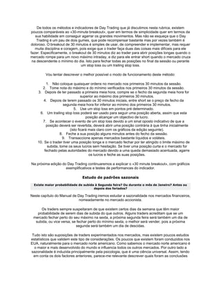 De todos os métodos e indicadores de Day Trading que já discutimos nesta rubrica, existem
poucos comparáveis ao «30-minute breakout», quer em termos de simplicidade quer em termos da
   sua habilidade em conseguir agarrar os grandes movimentos. Mas não se esqueça que o Day
    Trading é um pau de dois gumes, que pode recompensar bastante mas por vezes também é
doloroso. O breakout de 30 minutos é simples de usar, de compreender e implementar, mas requer
   muita disciplina e coragem, pois exige que o trader faça duas das coisas mais difíceis para ele
fazer. Especificamente, o breakout de 30 minutos diz ao trader para abrir posições longas quando o
mercado rompe para um novo máximo intraday, e diz para ele entrar short quando o mercado cruza
 na descendente o mínimo do dia. Isto para fechar todas as posições no final da sessão ou perante
                                um stop loss ou um trailing stop loss.

         Vou tentar descrever o melhor possível o modo de funcionamento deste método:

         1. Não coloque quaisquer ordens no mercado nos primeiros 30 minutos da sessão.
       2. Tome nota do máximo e do mínimo verificados nos primeiros 30 minutos da sessão.
    3. Depois de ter passado a primeira meia hora, compre se o fecho da segunda meia hora for
                                 superior ao máximo dos primeiros 30 minutos.
        4. Depois de terem passado os 30 minutos iniciais, entre short se o preço de fecho da
                    segunda meia hora for inferior ao mínimo dos primeiros 30 minutos.
                            5. Use um stop loss em pontos pré determinado.
     6. Um trailing stop loss poderá ser usado para seguir uma posição aberta, assim que esta
                                    posição alcançar um objectivo de lucro.
       7. Se acontecer o evento de um stop loss devido a um sinal oposto indicativo de que a
         posição deverá ser revertida, deverá abrir uma posição contrária à que tinha inicialmente
                         (isto ficará mais claro com os gráficos da edição seguinte).
                  8. Feche a sua posição alguns minutos antes do fecho da sessão.
                    9. Transaccione apenas mercados bastante líquidos e voláteis.
    10. Se o trader tiver uma posição longa e o mercado fechar por ter atingido o limite máximo de
          subida, tome os seus lucros sem hesitação. Se tiver uma posição curta e o mercado for
        fechado pelas autoridades do mercado devido a uma queda demasiado acentuada, agarre
                                      os lucros e feche as suas posições.

Na próxima edição do Day Trading continuaremos a explicar o «30 minute breakout», com gráficos
                    exemplificativos e testes de performances do indicador.

                               Estudo de padrões sazonais
  Existe maior probabilidade de subida à Segunda feira? Ou durante o mês de Janeiro? Antes ou
                                      depois dos feriados?

Neste capítulo do Manual de Day Trading iremos estudar a sazonalidade nos mercados financeiros,
                             nomeadamente no mercado accionista.

     Os traders sempre suspeitaram de que existem certos dias da semana que têm maior
   probabilidade de serem dias de subida do que outros. Alguns traders acreditam que se um
 mercado fechar perto do seu máximo na sexta, a próxima segunda feira será também um dia de
  subida, ou vice versa, se fechar perto do mínimo sexta, o melhor será vender, pois a próxima
                           segunda será também um dia de descidas.

 Tudo isto são suposições de traders experimentados nos mercados, mas existem poucos estudos
estatísticos que validem este tipo de considerações. Os poucos que existem foram conduzidos nos
EUA, naturalmente para o mercado norte americano. Como sabemos o mercado norte americano é
  o maior e mais desenvolvido do mundo e influencia todos os outros mercados. Por outro lado a
sazonalidade é induzida principalmente pela psicologia, que é uma ciência universal. Assim, tendo
  em conta os dois factores anteriores, parece-me relevante descrever quais foram as conclusões
 