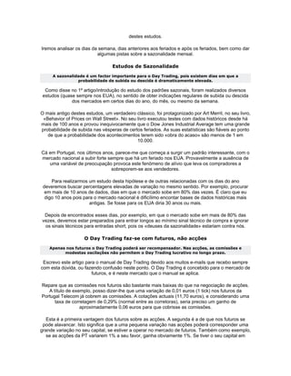 destes estudos.

Iremos analisar os dias da semana, dias anteriores aos feriados e após os feriados, bem como dar
                          algumas pistas sobre a sazonalidade mensal.

                                  Estudos de Sazonalidade
     A sazonalidade é um factor importante para o Day Trading, pois existem dias em que a
                probabilidade de subida ou descida é dramaticamente elevada.

  Como disse no 1º artigo/introdução do estudo dos padrões sazonais, foram realizados diversos
 estudos (quase sempre nos EUA), no sentido de obter indicações regulares de subida ou descida
              dos mercados em certos dias do ano, do mês, ou mesmo da semana.

O mais antigo destes estudos, um verdadeiro clássico, foi protagonizado por Art Merril, no seu livro,
 «Behavior of Prices on Wall Street». No seu livro executou testes com dados históricos desde há
mais de 100 anos e provou inequivocamente que o Dow Jones Industrial Average tem uma grande
probabilidade de subida nas vésperas de certos feriados. As suas estatísticas são fiáveis ao ponto
   de que a probabilidade dos acontecimentos terem sido «obra do acaso» são menos de 1 em
                                             10.000.

Cá em Portugal, nos últimos anos, parece-me que começa a surgir um padrão interessante, com o
mercado nacional a subir forte sempre que há um feriado nos EUA. Provavelmente a ausência de
   uma variável de preocupação provoca este fenómeno de alívio que leva os compradores a
                                sobreporem-se aos vendedores.

     Para realizarmos um estudo desta hipótese e de outras relacionadas com os dias do ano
 deveremos buscar percentagens elevadas de variação no mesmo sentido. Por exemplo, procurar
  em mais de 10 anos de dados, dias em que o mercado sobe em 80% das vezes. É claro que eu
  digo 10 anos pois para o mercado nacional é dificílimo encontar bases de dados históricas mais
                       antigas. Se fosse para os EUA diria 30 anos ou mais.

 Depois de encontrados esses dias, por exemplo, em que o mercado sobe em mais de 80% das
vezes, devemos estar preparados para entrar longos ao mínimo sinal técnico de compra e ignorar
 os sinais técnicos para entradas short, pois os «deuses da sazonalidade» estariam contra nós.

                     O Day Trading faz-se com futuros, não acções
    Apenas nos futuros o Day Trading poderá ser recompensador. Nas acções, as comissões e
          modestas oscilações não permitem o Day Trading lucrativo no longo prazo.

 Escrevo este artigo para o manual de Day Trading devido aos muitos e-mails que recebo sempre
com esta dúvida, ou fazendo confusão neste ponto. O Day Trading é concebido para o mercado de
                        futuros, e é neste mercado que o manual se aplica.

Repare que as comissões nos futuros são bastante mais baixas do que na negociação de acções.
   A título de exemplo, posso dizer-lhe que uma variação de 0,01 euros (1 tick) nos futuros da
Portugal Telecom já cobrem as comissões. A cotações actuais (11,70 euros), e considerando uma
      taxa de corretagem de 0,29% (normal entre as corretoras), seria preciso um ganho de
                  aproximadamente 0,06 euros para que cobrisse as comissões.

   Esta é a primeira vantagem dos futuros sobre as acções. A segunda é a de que nos futuros se
 pode alavancar. Isto significa que a uma pequena variação nas acções poderá corresponder uma
grande variação no seu capital, se estiver a operar no mercado de futuros. Também como exemplo,
   se as acções da PT variarem 1% a seu favor, ganha obviamente 1%. Se tiver o seu capital em
 