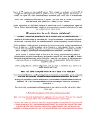 futuros da PT, imaginemos alavancado 5 vezes, o 1% de variação nas acções e equivalente 1% de
  variação nos futuros provocar-lhe-ia um ganho de 5% no seu capital. E poderá alavancar até 15
 vezes o seu capital nos futuros, embora eu não o recomende, pois o risco torna-se muito elevado.

  Ainda outra vantagem dos futuros sobre as acções, é que pode estar de um lado ou doutro do
                 mercado, isto é, pode ganhar com a subida ou com a descida.

Assim, este manual de Day Trading refere-se ao mercado de futuros, o mais adequado para o Day
Trading. Se tiver alguma dúvida em relação ao funcionamento do mercado de futuros em Portugal,
                               não hesite em enviar-me um e-mail

                 10 boas maneiras de perder dinheiro nos futuros I
     Por vezes é melhor falar sobre os erros que se cometem, para que possamos evitá-los.

 Durante os próximos artigos do Manual de Day Trading irei descrever 10 procedimentos que me
 parecem ser incorrectos, isto é, que poderão conduzir a perdas pesadas no mercado de futuros.

 Emboram existam muitas maneiras de se perder dinheiro nos mercados, existem apenas algumas
formas de o ganhar - e ainda menos de o manter. Enquanto os traders gastam dinheiro e energia a
  comprar livros sobre trading, frequentar cursos, subscrever newsletters e researchs, dispendem
    pouca energia na aprendizagem de comportamentos que facilitem e conduzam ao sucesso.

   Assim, durante os próximos artigos do Manual de Day Trading, iremos analisar a questão do
 comportamento psicológico pela negativa, enumerando algumas das coisas que NÃO se devem
 fazer quando se transaccionam futuros. Feito isto, e para tirar o tom lúgubre ao Manual (que tem
   um grande enfoque na possibilidade de perda, o que é propositado) irei dar também algumas
                                      sugestões positivas.

 Amanhã será publicado o primeiro artigo desta série, que trará as 3 primeiras boas maneiras de
                                 perder dinheiro nos futuros

           Mais três bons exemplos do que NÃO se deve fazer nos futur
Tomar lucros rapidamente e prolongar as perdas, começar com pouco capital e querer enriquecer
     num ápice, e acreditar em gurus são 3 boas maneiras de perder dinheiro nos futuros.

 No artigo de hoje iremos continuar a série das 10 boas maneiras de perder dinheiro nos futuros.
   Aqui estão a 4ª, 5ª e 6ª atitudes que elejo como as melhores para quem quer empobrecer
                                          rapidamente :-)

  Para ler o artigo com os três primeiros exemplos do que, na minha opinião, não se deve fazer,
                                            clique aqui.

                  4. Tomar lucros rapidamente e deixar prolongar as perdas

Este é um comportamento bastante comum e popular entre os «loosers». Para que veja porque é
               que esta atitude é tão comum vamos analisar a sua psicologia.

A maioria dos traders são ansiosos. Eles estão tão preocupados com experiências que provoquem
 a erosão do seu ego, isto é, estar errado e perder dinheiro, que quando têm um lucro, têm medo
     que este não dure. Estão inclinados para fechar a posição lucrativa, para que tenham uma
satisfação imediata e para sentirem que o mercado já não lhes pode roubar esse dinheiro e alegria.
 