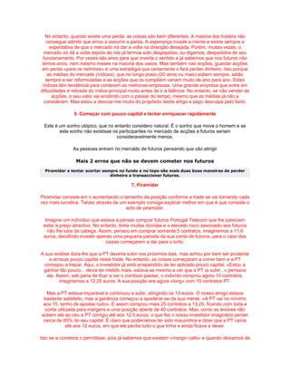 No entanto, quando existe uma perda, as coisas são bem diferentes. A maioria dos traders não
   consegue admitir que errou e assumir a perda. A esperança invade a mente e existe sempre a
     expectativa de que o mercado irá dar a volta na direcção desejada. Porém, muitas vezes, o
  mercado só dá a volta depois de nós já termos sido despejados, ou digamos, despedidos do seu
 funcionamento. Por vezes são anos para que inverta o sentido e já sabemos que nos futuros não
 temos anos, nem mesmo meses na maioria dos casos. Mas também nas acções, guardar acções
 em perda «para os netinhos» é uma estratégia que certamente o fará perder dinheiro. Isto porque
    as médias do mercado (índices), que no longo prazo (20 anos ou mais) sobem sempre, estão
   sempre a ser reformuladas e as acções que os compôem variam muito de ano para ano. Estes
 índices têm tendência para conterem as melhores empresas. Uma grande empresa que entre em
dificuldades é retirada do índice principal muito antes de ir à falência. No entanto, se não vender as
      acções, o seu valor vai erodindo com o passar do tempo, mesmo que as médias já não a
  considerem. Mas estou a desviar-me muito do propósito deste artigo e peço desculpa pelo facto.

                5. Começar com pouco capital e tentar enriquecer rapidamente

 Este é um sonho utópico, que no entanto considero natural. É o sonho que move o homem e se
        este sonho não existisse os participantes no mercado de acções e futuros seriam
                                   consideravelmente menos.

               As pessoas entram no mercado de futuros pensando que vão atingir

                 Mais 2 erros que não se devem cometer nos futuros
  Piramidar e tentar acertar sempre no fundo e no topo são mais duas boas maneiras de perder
                                dinheiro a transaccionar futuros.

                                            7. Piramidar

Piramidar consiste em ir aumentando o tamanho da posição conforme a trade se vai tornando cada
vez mais lucrativa. Talvez através de um exemplo consiga explicar melhor em que é que consiste o
                                        acto de piramidar:

  Imagine um indíviduo que estava a pensar comprar futuros Portugal Telecom que lhe pareciam
 estar a preço atractivo. No entanto, tinha muitas dúvidas e o elevado risco associado aos futuros
   não lhe saía da cabeça. Assim, pensou em comprar somente 5 contratos, imaginemos a 11,6
 euros, decidindo investir apenas uma pequena parcela da sua conta de futuros, para o caso das
                               coisas começarem a dar para o torto.

A sua análise dizia-lhe que a PT deveria subir nos próximos dias, mas achou por bem ser prudente
    e arriscar pouco capital nesta trade. No entanto, as coisas começaram a correr bem e a PT
  começou a trepar. Aqui, o investidor já está arrependido de ter aplicado pouco capital. «Estou a
 ganhar tão pouco... devia ter metido mais, estava-se mesmo a ver que a PT ia subir...» pensava
   ele. Assim, sob pena de ficar a ver o comboio passar, o indivído comprou agora 10 contratos,
         imaginemos a 12.25 euros. A sua posição era agora «long» com 15 contratos PT.

   Mas a PT estava imparável e continuou a subir, atingindo os 13 euros. O nosso amigo estava
 bastante satisfeito, mas a ganância começou a apoderar-se da sua mente. «A PT vai no mínimo
 aos 15, tenho de apostar tudo». E assim comprou mais 25 contratos a 13,25, ficando com toda a
  conta utilizada para margens e uma posição aberta de 40 contratos. Mas, como as árvores não
sobem até ao céu a PT corrigiu até aos 12,5 euros, o que fez o nosso investidor imaginário perder
 cerca de 65% do seu capital. É claro que poderíamos ter sido mauzinhos e dizer que a PT caíria
             até aos 12 euros, em que ele perdia tudo o que tinha e ainda ficava a dever.

Isto se a corretora o permitisse, pois já sabemos que existem «margin calls» e quando deixamos de
 