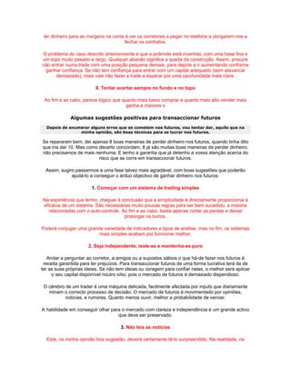 ter dinheiro para as margens na conta é ver os corretores a pegar no telefone a obrigarem-nos a
                                      fechar os contratos.

O problema do caso descrito anteriormente é que a pirâmide está invertida, com uma base fina e
um topo muito pesado e largo. Qualquer abanão significa a queda da construção. Assim, procure
não entrar numa trade com uma posição pequena demais, para depois a ir aumentando conforme
 ganhar confiança. Se não tem confiança para entrar com um capital adequado (sem alavancar
      demasiado), mais vale não fazer a trade e esperar por uma oportunidade mais clara.

                         8. Tentar acertar sempre no fundo e no topo

 Ao fim e ao cabo, parece lógico que quanto mais baixo comprar e quanto mais alto vender mais
                                       ganha e maiores s

             Algumas sugestões positivas para transaccionar futuros
  Depois de enumerar alguns erros que se cometem nos futuros, vou tentar dar, aquilo que na
                minha opinião, são boas técnicas para se lucrar nos futuros.

Se repararam bem, dei apenas 8 boas maneiras de perder dinheiro nos futuros, quando tinha dito
que iria dar 10. Mas como decerto concordam, 8 já são muitas boas maneiras de perder dinheiro,
não precisamos de mais nenhuma. E tenho a garantia que já detenho a vossa atenção acerca do
                          risco que se corre em transaccionar futuros.

  Assim, sugiro passarmos a uma fase talvez mais agradável, com boas sugestões que poderão
              ajudá-lo a conseguir o árduo objectivo de ganhar dinheiro nos futuros.

                        1. Começar com um sistema de trading simples

Na experiência que tenho, cheguei à conclusão que a simplicidade é directamente proporcional à
eficácia de um sistema. São necessárias muito poucas regras para ser bem sucedido, a maioria
  relacionadas com o auto-controle. Ao fim e ao cabo, basta apenas cortar as perdas e deixar
                                     prolongar os lucros.

Poderá conjugar uma grande variedade de indicadores e tipos de análise, mas no fim, os sistemas
                         mais simples acabam por funcionar melhor.

                      2. Seja independente, isole-se e mantenha-se puro

   Andar a perguntar ao corretor, a amigos ou a supostos sábios o que há-de fazer nos futuros é
 receita garantida para ter prejuízos. Para transaccionar futuros de uma forma lucrativa terá de de
ter as suas próprias ideias. Se não tem ideias ou coragem para confiar nelas, o melhor será aplicar
     o seu capital disponível noutro sítio, pois o mercado de futuros é demasiado dispendioso.

 O cérebro de um trader é uma máquina delicada, facilmente afectada por inputs que diariamente
   minam o correcto processo de decisão. O mercado de futuros é movimentado por opiniões,
           notícias, e rumores. Quanto menos ouvir, melhor a probabilidade de vencer.

A habilidade em conseguir olhar para o mercado com clareza e independência é um grande activo
                                   que deve ser preservado.

                                     3. Não leia as notícias

  Esta, na minha opinião boa sugestão, deverá certamente tê-lo surpreendido. Na realidade, na
 