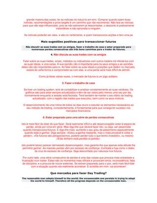 grande maioria das vezes, ler as notícias irá induzi-lo em erro. Comprar quando saem boas
 notícias, recomendações e price targets é um caminho que não recomendo. Não leia as notícias
 para que não seja influenciado, pois se não estiverem já descontadas, o desconto é praticamente
                              instantâneo e não aproveita a ninguém.

  As notícias poderão ser úteis, e são-no certamente, a quem transacciona acções e tem uma pe

                 Mais sugestões positivas para transaccionar futuros
   Não discutir as suas trades com os amigos, fazer o trabalho de casa e estar preparado para
       numerosas perdas consecutivas são três bons caminhos para o trader de futuros.

                          4. Não discuta as suas trades com os amigos

 Falar sobre as suas trades, sinais, métodos ou indicadores com outros traders irá infectá-los com
  as suas ideias, e vice-versa. A sua opinião não é importante para os seus amigos e as opiniões
deles não são importantes para si. Ao falar sobre as suas ideias e posições que detém no mercado,
    estará de certa forma a comprometer-se com elas, e uma perda será mais díficil de admitir.

               Como já disse várias vezes, o mercado de futuros é um jogo solitário.

                                    5. Fazer o trabalho de casa

 Se tiver um trading system, terá de contabilizar e analisar constantemente as suas variáveis. Os
  gráficos são para estar sempre actualizados e têm de ser vistos pelo menos uma vez por dia,
 normalmente enquanto a sessão está fechada. Terá também de manter o seu diário de trading
         actualizado, com o registo das trades que executou, bem como os seus motivos.

 O desenvolvimento de uma rotina de todos os dias reunir e estudar os elementos necessários ao
   seu método de trading, consistentemente, é fundamental para que consiga ter sucesso nos
                                     mercados financeiros.

                   6. Estar preparado para uma série de perdas consecutivas

Isto é mais fácil de dizer do que fazer. Será realmente díficil e até desencorajador estar à espera de
    perder, ainda por cima em série. Mas digo-lhe que deverá fazer isto, ou seja, ser pessimista
 quando transacciona futuros. E digo-lhe mais: aumente o seu grau de pessimismo especialmente
   quando está a ganhar. Diga sempre: «Estou a ganhar bastante, mas o mais provável é voltar a
  perder», «Os futuros são perigosíssimos, poderei perder tudo o que tenho investido», ou mesmo
                                «Este dinheiro está perdido à partida».

Isto poderá talvez parecer demasiado desencorajador, mas garanto-lhe que apenas esta atitude lhe
 permitirá ganhar. As maiores perdas vêm por excesso de confiança. Combata e fuja como o diabo
            da cruz do excesso de confiança. Seja desconfiado por natureza nos futuros.

 Por outro lado, uma série consecutiva de perdas é uma das coisas que provoca mais ansiedade e
frustração num trader. Estes são os momentos mais díficeis e provocam erros, inconsistência, falta
de disciplina, e a procura de novos sistemas. Se estiver preparado para o pior, será mais fácil lidar
        com a situação quando ela realmente acontecer. E acredite em mim: vai acontecer!

                         Que mercados para fazer Day Trading?
The reasonable man adapts himself to the world; the unreasonable one persists in trying to adapt
       the world to himself. Therefore all the progress depends on the unreasonable man.
 