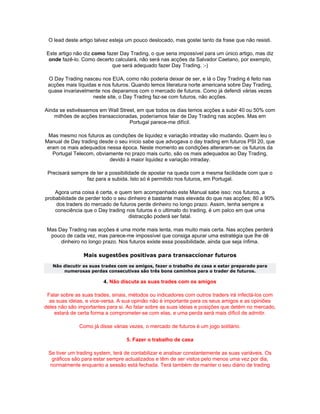 O lead deste artigo talvez esteja um pouco deslocado, mas gostei tanto da frase que não resisti.

 Este artigo não diz como fazer Day Trading, o que seria impossível para um único artigo, mas diz
  onde fazê-lo. Como decerto calculará, não será nas acções da Salvador Caetano, por exemplo,
                            que será adequado fazer Day Trading. :-)

 O Day Trading nasceu nos EUA, como não poderia deixar de ser, e lá o Day Trading é feito nas
 acções mais líquidas e nos futuros. Quando lemos literatura norte americana sobre Day Trading,
 quase invariavelmente nos deparamos com o mercado de futuros. Como já defendi várias vezes
                    neste site, o Day Trading faz-se com futuros, não acções.

Ainda se estivéssemos em Wall Street, em que todos os dias temos acções a subir 40 ou 50% com
    milhões de acções transaccionadas, poderíamos falar de Day Trading nas acções. Mas em
                                  Portugal parece-me difícil.

 Mas mesmo nos futuros as condições de liquidez e variação intraday vão mudando. Quem leu o
Manual de Day trading desde o seu início sabe que advogava o day trading em futuros PSI 20, que
 eram os mais adequados nessa época. Neste momento as condições alteraram-se: os futuros da
   Portugal Telecom, obviamente no prazo mais curto, são os mais adequados ao Day Trading,
                          devido à maior liquidez e variação intraday.

 Precisará sempre de ter a possibilidade de apostar na queda com a mesma facilidade com que o
                 faz para a subida. Isto só é permitido nos futuros, em Portugal.

    Agora uma coisa é certa, e quem tem acompanhado este Manual sabe isso: nos futuros, a
probabilidade de perder todo o seu dinheiro é bastante mais elevada do que nas acções; 80 a 90%
    dos traders do mercado de futuros perde dinheiro no longo prazo. Assim, tenha sempre a
    consciência que o Day trading nos futuros é o ultimato do trading, é um palco em que uma
                                   distracção poderá ser fatal.

 Mas Day Trading nas acções é uma morte mais lenta, mas muito mais certa. Nas acções perderá
  pouco de cada vez, mas parece-me impossível que consiga apurar uma estratégia que lhe dê
      dinheiro no longo prazo. Nos futuros existe essa possibilidade, ainda que seja ínfima.

                Mais sugestões positivas para transaccionar futuros
   Não discutir as suas trades com os amigos, fazer o trabalho de casa e estar preparado para
       numerosas perdas consecutivas são três bons caminhos para o trader de futuros.

                         4. Não discuta as suas trades com os amigos

 Falar sobre as suas trades, sinais, métodos ou indicadores com outros traders irá infectá-los com
  as suas ideias, e vice-versa. A sua opinião não é importante para os seus amigos e as opiniões
deles não são importantes para si. Ao falar sobre as suas ideias e posições que detém no mercado,
    estará de certa forma a comprometer-se com elas, e uma perda será mais díficil de admitir.

              Como já disse várias vezes, o mercado de futuros é um jogo solitário.

                                  5. Fazer o trabalho de casa

 Se tiver um trading system, terá de contabilizar e analisar constantemente as suas variáveis. Os
  gráficos são para estar sempre actualizados e têm de ser vistos pelo menos uma vez por dia,
 normalmente enquanto a sessão está fechada. Terá também de manter o seu diário de trading
 