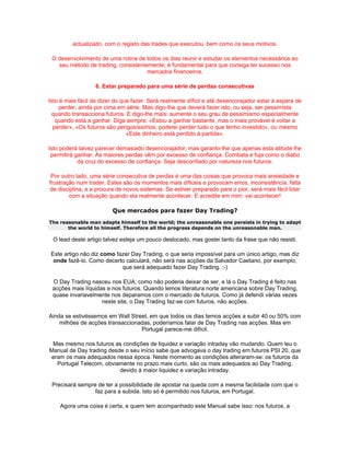 actualizado, com o registo das trades que executou, bem como os seus motivos.

 O desenvolvimento de uma rotina de todos os dias reunir e estudar os elementos necessários ao
   seu método de trading, consistentemente, é fundamental para que consiga ter sucesso nos
                                     mercados financeiros.

                   6. Estar preparado para uma série de perdas consecutivas

Isto é mais fácil de dizer do que fazer. Será realmente díficil e até desencorajador estar à espera de
    perder, ainda por cima em série. Mas digo-lhe que deverá fazer isto, ou seja, ser pessimista
 quando transacciona futuros. E digo-lhe mais: aumente o seu grau de pessimismo especialmente
   quando está a ganhar. Diga sempre: «Estou a ganhar bastante, mas o mais provável é voltar a
  perder», «Os futuros são perigosíssimos, poderei perder tudo o que tenho investido», ou mesmo
                                «Este dinheiro está perdido à partida».

Isto poderá talvez parecer demasiado desencorajador, mas garanto-lhe que apenas esta atitude lhe
 permitirá ganhar. As maiores perdas vêm por excesso de confiança. Combata e fuja como o diabo
            da cruz do excesso de confiança. Seja desconfiado por natureza nos futuros.

 Por outro lado, uma série consecutiva de perdas é uma das coisas que provoca mais ansiedade e
frustração num trader. Estes são os momentos mais díficeis e provocam erros, inconsistência, falta
de disciplina, e a procura de novos sistemas. Se estiver preparado para o pior, será mais fácil lidar
        com a situação quando ela realmente acontecer. E acredite em mim: vai acontecer!

                         Que mercados para fazer Day Trading?
The reasonable man adapts himself to the world; the unreasonable one persists in trying to adapt
       the world to himself. Therefore all the progress depends on the unreasonable man.

 O lead deste artigo talvez esteja um pouco deslocado, mas gostei tanto da frase que não resisti.

 Este artigo não diz como fazer Day Trading, o que seria impossível para um único artigo, mas diz
  onde fazê-lo. Como decerto calculará, não será nas acções da Salvador Caetano, por exemplo,
                            que será adequado fazer Day Trading. :-)

 O Day Trading nasceu nos EUA, como não poderia deixar de ser, e lá o Day Trading é feito nas
 acções mais líquidas e nos futuros. Quando lemos literatura norte americana sobre Day Trading,
 quase invariavelmente nos deparamos com o mercado de futuros. Como já defendi várias vezes
                    neste site, o Day Trading faz-se com futuros, não acções.

Ainda se estivéssemos em Wall Street, em que todos os dias temos acções a subir 40 ou 50% com
    milhões de acções transaccionadas, poderíamos falar de Day Trading nas acções. Mas em
                                  Portugal parece-me difícil.

 Mas mesmo nos futuros as condições de liquidez e variação intraday vão mudando. Quem leu o
Manual de Day trading desde o seu início sabe que advogava o day trading em futuros PSI 20, que
 eram os mais adequados nessa época. Neste momento as condições alteraram-se: os futuros da
   Portugal Telecom, obviamente no prazo mais curto, são os mais adequados ao Day Trading,
                          devido à maior liquidez e variação intraday.

 Precisará sempre de ter a possibilidade de apostar na queda com a mesma facilidade com que o
                 faz para a subida. Isto só é permitido nos futuros, em Portugal.

    Agora uma coisa é certa, e quem tem acompanhado este Manual sabe isso: nos futuros, a
 