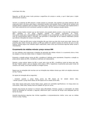 numa base intra day.



Segundo, as MM dão sinais muito precisos e específicos de compra e venda, o que é ideal para o trader
estritamente mecânico.



Terceiro, os sistemas de MM colocam o trader sempre no mercado. Isto significa que estes sistemas vão de
longo para short e de short para longo e raramente mantêm uma posição neutra. A idéia de ter sempre uma
posição aberta é apelativa para os traders que sabem que muitas vezes os movimentos mais espetaculares e
com maior potencial de lucro acontecem quando os traders não têm qualquer posição aberta.



Quarto, muitos traders receiam que se não tiverem uma posição aberta correm o risco de não conseguirem
abrir   posições    a    um    preço    razoável  quando    um     grande     movimento    se   iniciar.
Uma quinta razão para a popularidade das MM é fundada na sua simplicidade. As MM não exigem um grande
nível de conhecimentos sobre o mercado, mas permitem a construção de um sistema matemático preciso
que oferece indicações de compra e de venda.

ATENÇÃO: O fato das MM terem muitas limitações não quer dizer que elas não sirvam para nada. Vamos nós
próximos dias indicar formas de utilizar as MM que podem ter grande sucesso em termos de lucro no day
trading. Embora alguns dos métodos sejam tradicionais, estou certo que encontrará algumas idéias novas e
interessantes.


Cruzamento de médias móveis: preço versus MM
Um dos métodos mais tradicionais e testados da aplicação das médias móveis é o cruzamento entre a linha
da cotação e a linha da média móvel. A relação é muito simples:

Enquanto a cotação estiver acima da MM, a tendência é definida como ascendente. Enquanto a cotação ou
preço estiver abaixo da MM, a tendência é definida com descendente.

Quando o preço estiver abaixo da MM e cruzar para cima da MM, a tendência muda de baixa para alta.
Os Day Traders podem usar as relações entre preço e MM e respectivos cruzamentos para gerar sinais de
compra e de venda, como está ilustrado na imagem acima.



Repare que as anotações são inscritas com as limitações das médias móveis que referi em edições anteriores
do Day Trading.

As regras de transação são as seguintes:

- Comprar quando o preço fecha acima da MM depois de ter                          estado    abaixo   dela;
- Vender quando o preço fecha abaixo da MM depois de ter estado acima dela.

Usar estas regras pode gerar muitos falsos sinais, gastos em comissões significativos e no longo prazo (ou
curto prazo, neste caso) resulta mais em trabalho do que em lucros.

Existem duas formas de resolver ou minorar estas dificuldades. Primeiro, ajustar a «velocidade» da média
móvel às condições do mercado e, segundo, determinar qual o intervalo de tempo mais adequado para as
barras de preço.

Amanhã discutiremos algumas das minhas sugestões e compreenderemos melhor como usar as médias
móveis no Day Trading.
 
