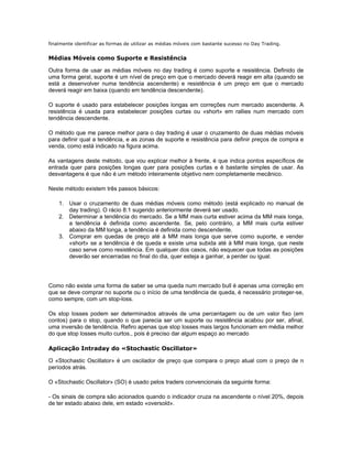 finalmente identificar as formas de utilizar as médias móveis com bastante sucesso no Day Trading.


Médias Móveis como Suporte e Resistência

Outra forma de usar as médias móveis no day trading é como suporte e resistência. Definido de
uma forma geral, suporte é um nível de preço em que o mercado deverá reagir em alta (quando se
está a desenvolver numa tendência ascendente) e resistência é um preço em que o mercado
deverá reagir em baixa (quando em tendência descendente).

O suporte é usado para estabelecer posições longas em correções num mercado ascendente. A
resistência é usada para estabelecer posições curtas ou «short» em rallies num mercado com
tendência descendente.

O método que me parece melhor para o day trading é usar o cruzamento de duas médias móveis
para definir qual a tendência, e as zonas de suporte e resistência para definir preços de compra e
venda, como está indicado na figura acima.

As vantagens deste método, que vou explicar melhor à frente, é que indica pontos específicos de
entrada quer para posições longas quer para posições curtas e é bastante simples de usar. As
desvantagens é que não é um método inteiramente objetivo nem completamente mecânico.

Neste método existem três passos básicos:

    1. Usar o cruzamento de duas médias móveis como método (está explicado no manual de
       day trading). O rácio 8:1 sugerido anteriormente deverá ser usado.
    2. Determinar a tendência do mercado. Se a MM mais curta estiver acima da MM mais longa,
       a tendência é definida como ascendente. Se, pelo contrário, a MM mais curta estiver
       abaixo da MM longa, a tendência é definida como descendente.
    3. Comprar em quedas de preço até à MM mais longa que serve como suporte, e vender
       «short» se a tendência é de queda e existe uma subida até à MM mais longa, que neste
       caso serve como resistência. Em qualquer dos casos, não esquecer que todas as posições
       deverão ser encerradas no final do dia, quer esteja a ganhar, a perder ou igual.




Como não existe uma forma de saber se uma queda num mercado bull é apenas uma correção em
que se deve comprar no suporte ou o início de uma tendência de queda, é necessário proteger-se,
como sempre, com um stop-loss.

Os stop losses podem ser determinados através de uma percentagem ou de um valor fixo (em
contos) para o stop, quando o que parecia ser um suporte ou resistência acabou por ser, afinal,
uma inversão de tendência. Refiro apenas que stop losses mais largos funcionam em média melhor
do que stop losses muito curtos., pois é preciso dar algum espaço ao mercado

Aplicação Intraday do «Stochastic Oscillator»

O «Stochastic Oscillator» é um oscilador de preço que compara o preço atual com o preço de n
períodos atrás.

O «Stochastic Oscillator» (SO) é usado pelos traders convencionais da seguinte forma:

- Os sinais de compra são acionados quando o indicador cruza na ascendente o nível 20%, depois
de ter estado abaixo dele, em estado «oversold».
 
