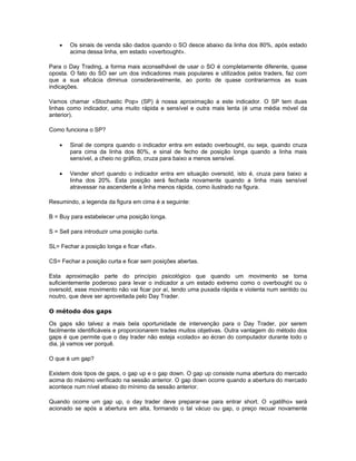•   Os sinais de venda são dados quando o SO desce abaixo da linha dos 80%, após estado
        acima dessa linha, em estado «overbought».

Para o Day Trading, a forma mais aconselhável de usar o SO é completamente diferente, quase
oposta. O fato do SO ser um dos indicadores mais populares e utilizados pelos traders, faz com
que a sua eficácia diminua consideravelmente, ao ponto de quase contrariarmos as suas
indicações.

Vamos chamar «Stochastic Pop» (SP) à nossa aproximação a este indicador. O SP tem duas
linhas como indicador, uma muito rápida e sensível e outra mais lenta (é uma média móvel da
anterior).

Como funciona o SP?

    •   Sinal de compra quando o indicador entra em estado overbought, ou seja, quando cruza
        para cima da linha dos 80%, e sinal de fecho de posição longa quando a linha mais
        sensível, a cheio no gráfico, cruza para baixo a menos sensível.

    •   Vender short quando o indicador entra em situação oversold, isto é, cruza para baixo a
        linha dos 20%. Esta posição será fechada novamente quando a linha mais sensível
        atravessar na ascendente a linha menos rápida, como ilustrado na figura.

Resumindo, a legenda da figura em cima é a seguinte:

B = Buy para estabelecer uma posição longa.

S = Sell para introduzir uma posição curta.

SL= Fechar a posição longa e ficar «flat».

CS= Fechar a posição curta e ficar sem posições abertas.

Esta aproximação parte do princípio psicológico que quando um movimento se torna
suficientemente poderoso para levar o indicador a um estado extremo como o overbought ou o
oversold, esse movimento não vai ficar por aí, tendo uma puxada rápida e violenta num sentido ou
noutro, que deve ser aproveitada pelo Day Trader.

O método dos gaps

Os gaps são talvez a mais bela oportunidade de intervenção para o Day Trader, por serem
facilmente identificáveis e proporcionarem trades muitos objetivas. Outra vantagem do método dos
gaps é que permite que o day trader não esteja «colado» ao écran do computador durante todo o
dia, já vamos ver porquê.

O que é um gap?

Existem dois tipos de gaps, o gap up e o gap down. O gap up consiste numa abertura do mercado
acima do máximo verificado na sessão anterior. O gap down ocorre quando a abertura do mercado
acontece num nível abaixo do mínimo da sessão anterior.

Quando ocorre um gap up, o day trader deve preparar-se para entrar short. O «gatilho» será
acionado se após a abertura em alta, formando o tal vácuo ou gap, o preço recuar novamente
 