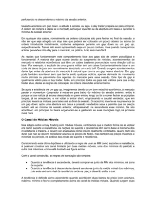 perfurando na descendente o máximo da sessão anterior.

Quando acontece um gap down, a atitude é oposta, ou seja, o day trader prepara-se para comprar.
A ordem de compra é dada se o mercado conseguir levantar-se da abertura em baixa e penetrar o
mínimo da sessão anterior.

Em qualquer dos casos, normalmente as ordens colocadas são para fechar no final da sessão, a
não ser que seja atingido um stop loss que poderá ser colocado um pouco abaixo ou acima da
ordem introduzida inicialmente, conforme estejamos perante um gap down ou um gap up,
respectivamente. Talvez isto assim apresentado seja um pouco confuso, mas quando começarmos
a fazer previsões intra day para o mercado, na prática, tudo será mais fácil.

As razões que fundamentam este comportamento face aos gaps são de ordem psicológica e
fundamental. A maioria dos gaps ocorre devido ao surgimento de notícias, acontecimentos de
mercado e relatórios econômicos que têm um cabes bastante pronunciado numa direção bull ou
bear. Por exemplo, o esplodir de uma guerra militar tem um cabes fundamentalmente bear e um
corte de taxas de juro tem normalmente associado um cariz bull. Quando surgem acontecimentos
deste tipo antes da abertura do mercado é natural que ocorra um gap nessa abertura. Um gap
pode também acontecer sem que tenha saído qualquer notícia, apenas derivada do movimento
muito otimista ou pessimista dos agentes do mercado para essa sessão. Este tipo de gap é
igualmente válido para o day trader. Aliás, em princípio todos os gaps são válidos para que o day
trader atue, dadas as regras de colocação de ordens discutidas anteriormente.

Se após a existência de um gap up, imaginemos devido a um bom relatório econômico, o mercado
perder o momentum comprador e retrair-se para baixo do máximo da sessão anterior, então é
porque a boa notícia já estava descontada e quem entrou longo ou foi a correr fechar as posições
longas, já se arrependeu e vai voltar a entrar short, engrossando o caudal vendedor, que em
princípio levará os índices para baixo até ao final da sessão. O raciocínio inverte-se na presença de
um gap down: após uma abertura em baixa a pressão vendedora seca e permite que os preços
subam até ao mínimo da sessão anterior, ultrapassando na ascendente esse mínimo. Se isto
acontecer, em princípio os bears enganaram-se e gastaram as suas munições logo na primeira
meia hora

O Canal de Médias Móveis

Nos artigos sobre o Day Trading com médias móveis, verificamos que a melhor forma de as utilizar
era como suporte e resistência. As noções de suporte e resistência têm como base à memória dos
investidores e traders, e devem ser analisadas como preços realmente verificados. Quero com isto
dizer que não se devem considerar apenas os preços de fecho, mas também os preços máximos e
mínimos do período, na análise das zonas de suporte e resistência.

Considerando esta última hipótese e utilizando a regra de usar as MM como suportes e resistência,
é possível construir um canal limitado por duas médias móveis, uma dos mínimos do período e
outra dos máximos, como está ilustrado na figura acima.

Com o canal construído, as regras de transação são simples:

    •   Quando a tendência é ascendente, deverá comprar-se junto da MM dos mínimos, na zona
        de suporte.
    •   Quando a tendência é descendente deverá vender-se junto da média móvel dos máximos,
        pois este será um nível de resistência onde os preços deverão voltar a cair.

A tendência é definida como ascendente quando acontecem duas barras de preço (com abertura,
máximo, mínimo e fecho) completamente acima do canal de médias móveis. Quando surgem duas
 