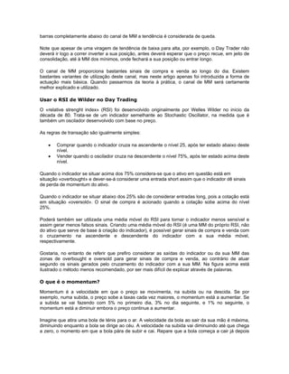 barras completamente abaixo do canal de MM a tendência é considerada de queda.

Note que apesar de uma viragem de tendência de baixa para alta, por exemplo, o Day Trader não
deverá ir logo a correr inverter a sua posição, antes deverá esperar que o preço recue, em jeito de
consolidação, até à MM dos mínimos, onde fechará a sua posição ou entrar longo.

O canal de MM proporciona bastantes sinais de compra e venda ao longo do dia. Existem
bastantes variantes de utilização deste canal, mas neste artigo apenas foi introduzida a forma de
actuação mais básica. Quando passarmos da teoria à prática, o canal de MM será certamente
melhor explicado e utilizado.

Usar o RSI de Wilder no Day Trading

O «relative strenght index» (RSI) foi desenvolvido originalmente por Welles Wilder no início da
década de 80. Trata-se de um indicador semelhante ao Stochastic Oscillator, na medida que é
também um oscilador desenvolvido com base no preço.

As regras de transação são igualmente simples:

    •   Comprar quando o indicador cruza na ascendente o nível 25, após ter estado abaixo deste
        nível.
    •   Vender quando o oscilador cruza na descendente o nível 75%, após ter estado acima deste
        nível.

Quando o indicador se situar acima dos 75% considera-se que o ativo em questão está em
situação «overbought» e dever-se-á considerar uma entrada short assim que o indicador dê sinais
de perda de momentum do ativo.

Quando o indicador se situar abaixo dos 25% são de considerar entradas long, pois a cotação está
em situação «oversold». O sinal de compra é acionado quando a cotação sobe acima do nível
25%.

Poderá também ser utilizada uma média móvel do RSI para tornar o indicador menos sensível e
assim gerar menos falsos sinais. Criando uma média móvel do RSI (é uma MM do próprio RSI, não
do ativo que serve de base à criação do indicador), é possível gerar sinais de compra e venda com
o cruzamento na ascendente e descendente do indicador com a sua média móvel,
respectivamente.

Gostaria, no entanto de referir que prefiro considerar as saídas do indicador ou da sua MM das
zonas de overbought e oversold para gerar sinais de compra e venda, ao contrário de atuar
segundo os sinais gerados pelo cruzamento do indicador com a sua MM. Na figura acima está
ilustrado o método menos recomendado, por ser mais difícil de explicar através de palavras.

O que é o momentum?

Momentum é a velocidade em que o preço se movimenta, na subida ou na descida. Se por
exemplo, numa subida, o preço sobe a taxas cada vez maiores, o momentum está a aumentar. Se
a subida se vai fazendo com 5% no primeiro dia, 3% no dia seguinte, e 1% no seguinte, o
momentum está a diminuir embora o preço continue a aumentar.

Imagine que atira uma bola de ténis para o ar. A velocidade da bola ao sair da sua mão é máxima,
diminuindo enquanto a bola se dirige ao céu. A velocidade na subida vai diminuindo até que chega
a zero, o momento em que a bola pára de subir e cai. Repare que a bola começa a cair já depois
 