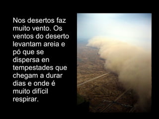 • Nos desertos faz
muito vento. Os
ventos do deserto
levantam areia e
pó que se
dispersa en
tempestades que
chegam a durar
dias e onde é
muito difícil
respirar.
 