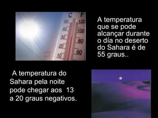 • A temperatura
que se pode
alcançar durante
o día no deserto
do Sahara é de
55 graus..
•A temperatura do
Sahara pela noite
pode chegar aos 13
a 20 graus negativos.
 
