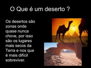 O Que é um deserto ?
Os desertos são
zonas onde
quase nunca
chove, por isso
são os lugares
mais secos da
Terra e nos que
é mais difícil
sobreviver.
 